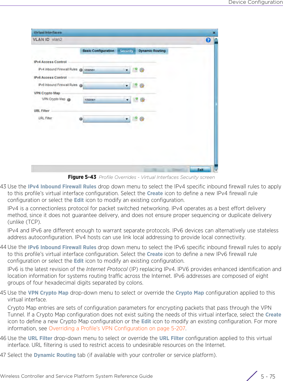 Device ConfigurationWireless Controller and Service Platform System Reference Guide 5 - 75Figure 5-43 Profile Overrides - Virtual Interfaces Security screen43 Use the IPv4 Inbound Firewall Rules drop down menu to select the IPv4 specific inbound firewall rules to apply to this profile’s virtual interface configuration. Select the Create icon to define a new IPv4 firewall rule configuration or select the Edit icon to modify an existing configuration.IPv4 is a connectionless protocol for packet switched networking. IPv4 operates as a best effort delivery method, since it does not guarantee delivery, and does not ensure proper sequencing or duplicate delivery (unlike (TCP). IPv4 and IPv6 are different enough to warrant separate protocols. IPv6 devices can alternatively use stateless address autoconfiguration. IPv4 hosts can use link local addressing to provide local connectivity.44 Use the IPv6 Inbound Firewall Rules drop down menu to select the IPv6 specific inbound firewall rules to apply to this profile’s virtual interface configuration. Select the Create icon to define a new IPv6 firewall rule configuration or select the Edit icon to modify an existing configuration.IPv6 is the latest revision of the Internet Protocol (IP) replacing IPv4. IPV6 provides enhanced identification and location information for systems routing traffic across the Internet. IPv6 addresses are composed of eight groups of four hexadecimal digits separated by colons.45 Use the VPN Crypto Map drop-down menu to select or override the Crypto Map configuration applied to this virtual interface.Crypto Map entries are sets of configuration parameters for encrypting packets that pass through the VPN Tunnel. If a Crypto Map configuration does not exist suiting the needs of this virtual interface, select the Create icon to define a new Crypto Map configuration or the Edit icon to modify an existing configuration. For more information, see Overriding a Profile’s VPN Configuration on page 5-207.46 Use the URL Filter drop-down menu to select or override the URL Filter configuration applied to this virtual interface. URL filtering is used to restrict access to undesirable resources on the Internet.47 Select the Dynamic Routing tab (if available with your controller or service platform).