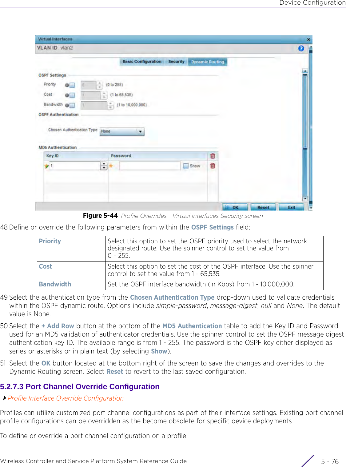 Device ConfigurationWireless Controller and Service Platform System Reference Guide  5 - 76Figure 5-44 Profile Overrides - Virtual Interfaces Security screen48 Define or override the following parameters from within the OSPF Settings field:49 Select the authentication type from the Chosen Authentication Type drop-down used to validate credentials within the OSPF dynamic route. Options include simple-password, message-digest, null and None. The default value is None.50 Select the + Add Row button at the bottom of the MD5 Authentication table to add the Key ID and Password used for an MD5 validation of authenticator credentials. Use the spinner control to set the OSPF message digest authentication key ID. The available range is from 1 - 255. The password is the OSPF key either displayed as series or asterisks or in plain text (by selecting Show).51 Select the OK button located at the bottom right of the screen to save the changes and overrides to the Dynamic Routing screen. Select Reset to revert to the last saved configuration.5.2.7.3 Port Channel Override ConfigurationProfile Interface Override ConfigurationProfiles can utilize customized port channel configurations as part of their interface settings. Existing port channel profile configurations can be overridden as the become obsolete for specific device deployments.To define or override a port channel configuration on a profile:Priority Select this option to set the OSPF priority used to select the network designated route. Use the spinner control to set the value from 0 - 255.Cost Select this option to set the cost of the OSPF interface. Use the spinner control to set the value from 1 - 65,535.Bandwidth Set the OSPF interface bandwidth (in Kbps) from 1 - 10,000,000.