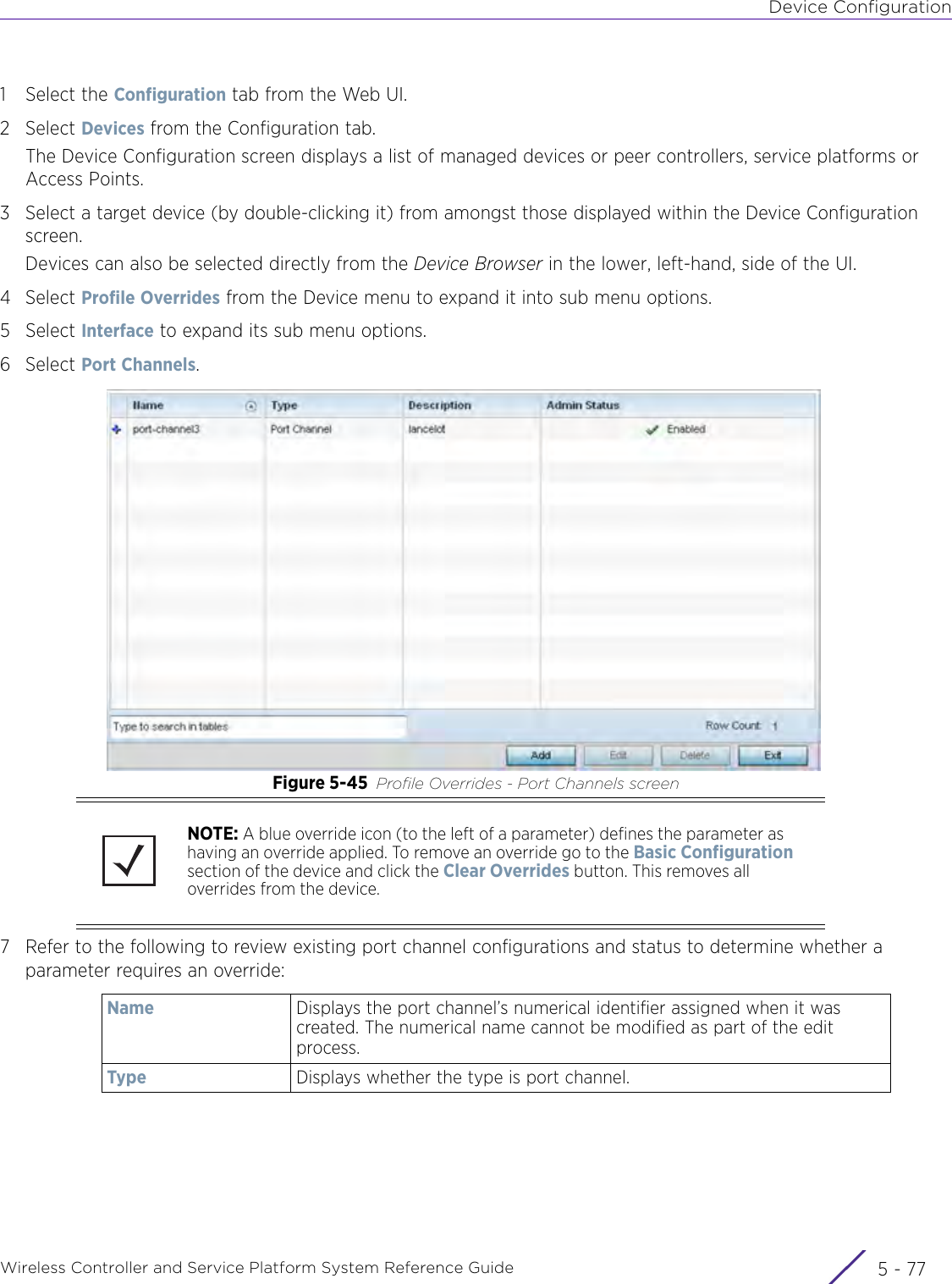 Device ConfigurationWireless Controller and Service Platform System Reference Guide 5 - 771 Select the Configuration tab from the Web UI.2Select Devices from the Configuration tab.The Device Configuration screen displays a list of managed devices or peer controllers, service platforms or Access Points.3 Select a target device (by double-clicking it) from amongst those displayed within the Device Configuration screen. Devices can also be selected directly from the Device Browser in the lower, left-hand, side of the UI.4Select Profile Overrides from the Device menu to expand it into sub menu options.5Select Interface to expand its sub menu options.6Select Port Channels. Figure 5-45 Profile Overrides - Port Channels screen7 Refer to the following to review existing port channel configurations and status to determine whether a parameter requires an override:NOTE: A blue override icon (to the left of a parameter) defines the parameter as having an override applied. To remove an override go to the Basic Configuration section of the device and click the Clear Overrides button. This removes all overrides from the device.Name Displays the port channel’s numerical identifier assigned when it was created. The numerical name cannot be modified as part of the edit process. Type Displays whether the type is port channel.