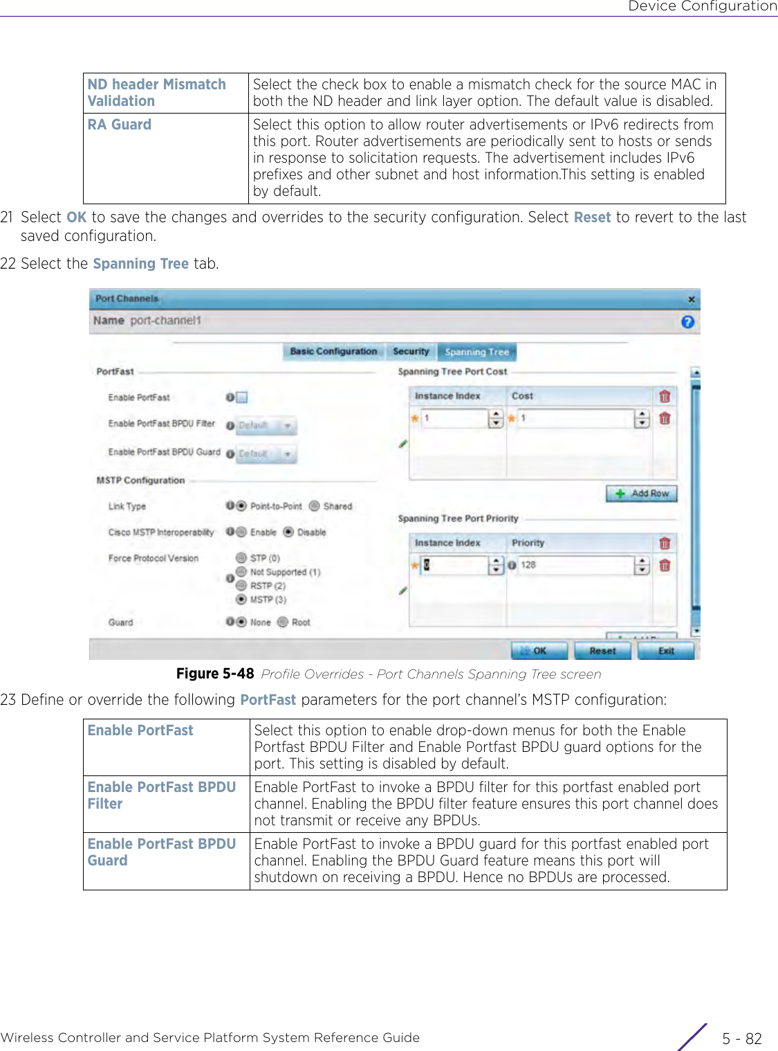 Device ConfigurationWireless Controller and Service Platform System Reference Guide  5 - 8221 Select OK to save the changes and overrides to the security configuration. Select Reset to revert to the last saved configuration.22 Select the Spanning Tree tab.Figure 5-48 Profile Overrides - Port Channels Spanning Tree screen23 Define or override the following PortFast parameters for the port channel’s MSTP configuration:ND header Mismatch ValidationSelect the check box to enable a mismatch check for the source MAC in both the ND header and link layer option. The default value is disabled.RA Guard Select this option to allow router advertisements or IPv6 redirects from this port. Router advertisements are periodically sent to hosts or sends in response to solicitation requests. The advertisement includes IPv6 prefixes and other subnet and host information.This setting is enabled by default.Enable PortFast Select this option to enable drop-down menus for both the Enable Portfast BPDU Filter and Enable Portfast BPDU guard options for the port. This setting is disabled by default.Enable PortFast BPDU FilterEnable PortFast to invoke a BPDU filter for this portfast enabled port channel. Enabling the BPDU filter feature ensures this port channel does not transmit or receive any BPDUs. Enable PortFast BPDU GuardEnable PortFast to invoke a BPDU guard for this portfast enabled port channel. Enabling the BPDU Guard feature means this port will shutdown on receiving a BPDU. Hence no BPDUs are processed.