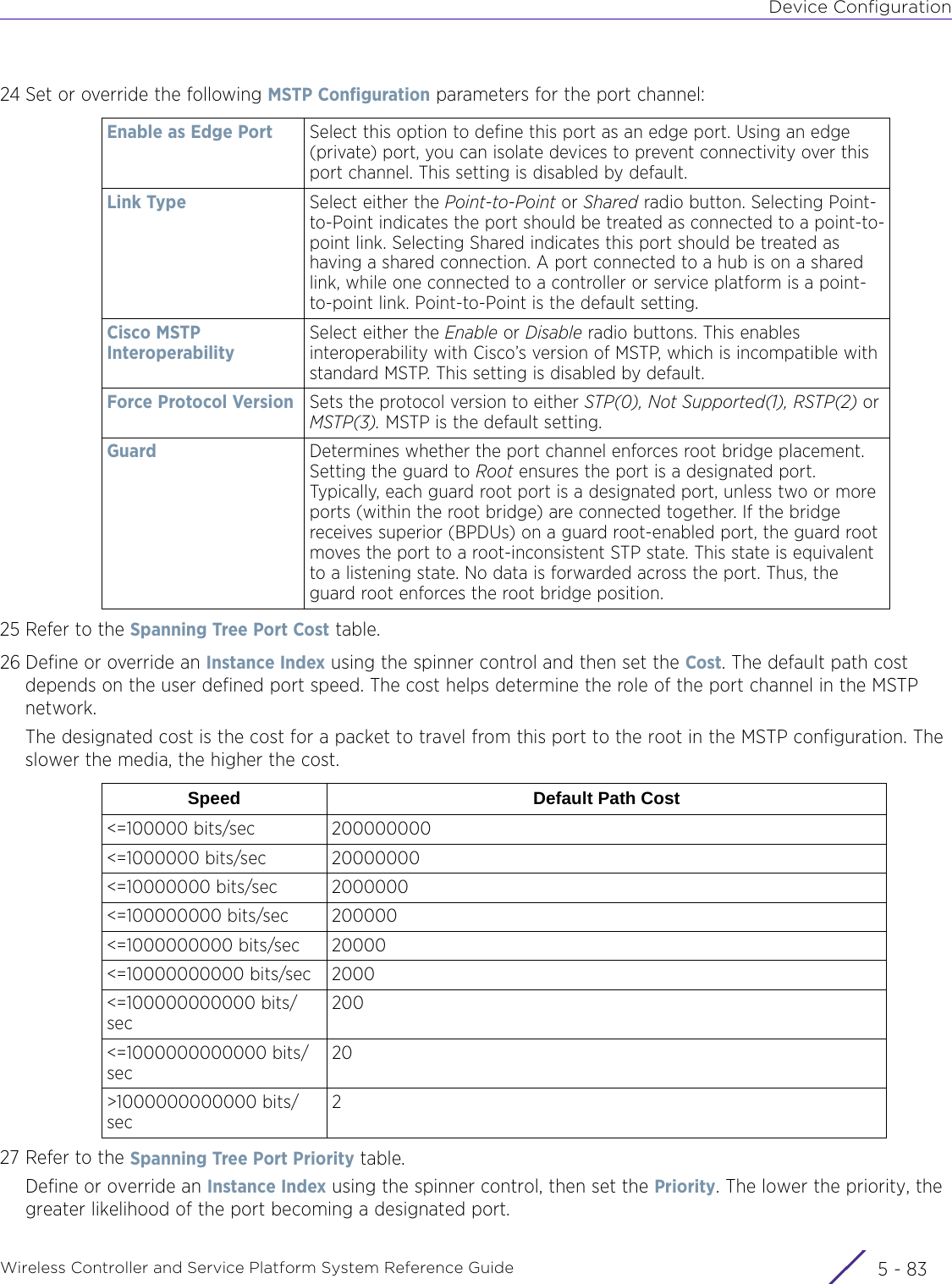 Device ConfigurationWireless Controller and Service Platform System Reference Guide 5 - 8324 Set or override the following MSTP Configuration parameters for the port channel:25 Refer to the Spanning Tree Port Cost table.26 Define or override an Instance Index using the spinner control and then set the Cost. The default path cost depends on the user defined port speed. The cost helps determine the role of the port channel in the MSTP network. The designated cost is the cost for a packet to travel from this port to the root in the MSTP configuration. The slower the media, the higher the cost.27 Refer to the Spanning Tree Port Priority table.Define or override an Instance Index using the spinner control, then set the Priority. The lower the priority, the greater likelihood of the port becoming a designated port.Enable as Edge Port Select this option to define this port as an edge port. Using an edge (private) port, you can isolate devices to prevent connectivity over this port channel. This setting is disabled by default.Link Type Select either the Point-to-Point or Shared radio button. Selecting Point-to-Point indicates the port should be treated as connected to a point-to-point link. Selecting Shared indicates this port should be treated as having a shared connection. A port connected to a hub is on a shared link, while one connected to a controller or service platform is a point-to-point link. Point-to-Point is the default setting.Cisco MSTP InteroperabilitySelect either the Enable or Disable radio buttons. This enables interoperability with Cisco’s version of MSTP, which is incompatible with standard MSTP. This setting is disabled by default.Force Protocol Version Sets the protocol version to either STP(0), Not Supported(1), RSTP(2) or MSTP(3). MSTP is the default setting.Guard Determines whether the port channel enforces root bridge placement. Setting the guard to Root ensures the port is a designated port. Typically, each guard root port is a designated port, unless two or more ports (within the root bridge) are connected together. If the bridge receives superior (BPDUs) on a guard root-enabled port, the guard root moves the port to a root-inconsistent STP state. This state is equivalent to a listening state. No data is forwarded across the port. Thus, the guard root enforces the root bridge position.Speed Default Path Cost&lt;=100000 bits/sec 200000000&lt;=1000000 bits/sec 20000000&lt;=10000000 bits/sec 2000000&lt;=100000000 bits/sec 200000&lt;=1000000000 bits/sec 20000&lt;=10000000000 bits/sec 2000&lt;=100000000000 bits/sec200&lt;=1000000000000 bits/sec20&gt;1000000000000 bits/sec2