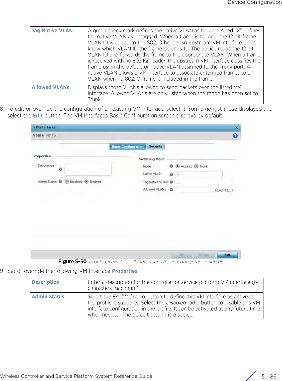 Device ConfigurationWireless Controller and Service Platform System Reference Guide  5 - 868 To edit or override the configuration of an existing VM interface, select it from amongst those displayed and select the Edit button. The VM Interfaces Basic Configuration screen displays by default.Figure 5-50 Profile Overrides - VM Interfaces Basic Configuration screen9 Set or override the following VM Interface Properties:Tag Native VLAN A green check mark defines the native VLAN as tagged. A red “X” defines the native VLAN as untagged. When a frame is tagged, the 12 bit frame VLAN ID is added to the 802.1Q header so upstream VM interface ports know which VLAN ID the frame belongs to. The device reads the 12 bit VLAN ID and forwards the frame to the appropriate VLAN. When a frame is received with no 802.1Q header, the upstream VM interface classifies the frame using the default or native VLAN assigned to the Trunk port. A native VLAN allows a VM interface to associate untagged frames to a VLAN when no 802.1Q frame is included in the frame.Allowed VLANs Displays those VLANs allowed to send packets over the listed VM interface. Allowed VLANs are only listed when the mode has been set to Trunk.Description Enter a description for the controller or service platform VM interface (64 characters maximum). Admin Status Select the Enabled radio button to define this VM interface as active to the profile it supports. Select the Disabled radio button to disable this VM interface configuration in the profile. It can be activated at any future time when needed. The default setting is disabled.