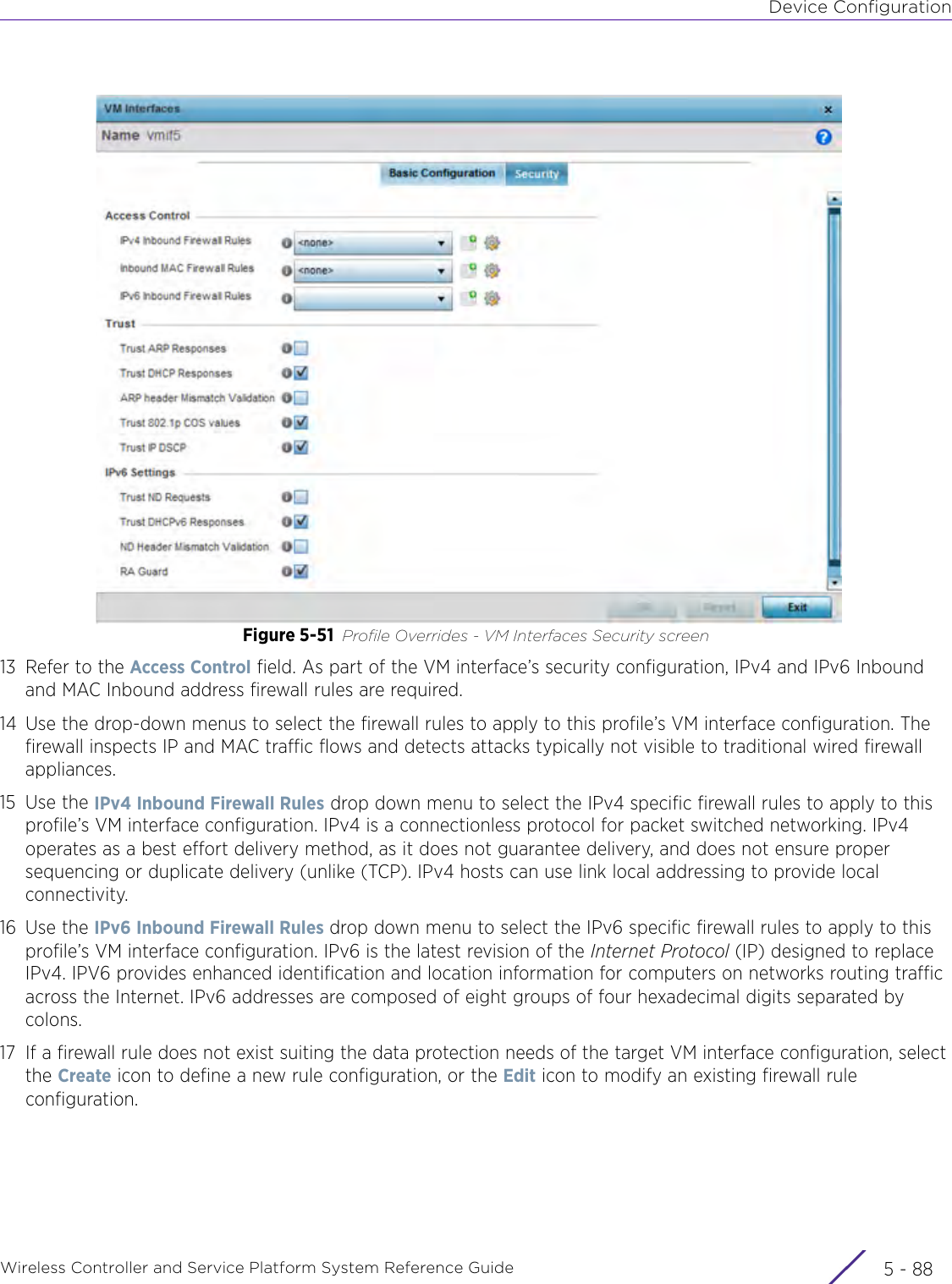 Device ConfigurationWireless Controller and Service Platform System Reference Guide  5 - 88Figure 5-51 Profile Overrides - VM Interfaces Security screen13 Refer to the Access Control field. As part of the VM interface’s security configuration, IPv4 and IPv6 Inbound and MAC Inbound address firewall rules are required.14 Use the drop-down menus to select the firewall rules to apply to this profile’s VM interface configuration. The firewall inspects IP and MAC traffic flows and detects attacks typically not visible to traditional wired firewall appliances.15 Use the IPv4 Inbound Firewall Rules drop down menu to select the IPv4 specific firewall rules to apply to this profile’s VM interface configuration. IPv4 is a connectionless protocol for packet switched networking. IPv4 operates as a best effort delivery method, as it does not guarantee delivery, and does not ensure proper sequencing or duplicate delivery (unlike (TCP). IPv4 hosts can use link local addressing to provide local connectivity.16 Use the IPv6 Inbound Firewall Rules drop down menu to select the IPv6 specific firewall rules to apply to this profile’s VM interface configuration. IPv6 is the latest revision of the Internet Protocol (IP) designed to replace IPv4. IPV6 provides enhanced identification and location information for computers on networks routing traffic across the Internet. IPv6 addresses are composed of eight groups of four hexadecimal digits separated by colons. 17 If a firewall rule does not exist suiting the data protection needs of the target VM interface configuration, select the Create icon to define a new rule configuration, or the Edit icon to modify an existing firewall rule configuration.