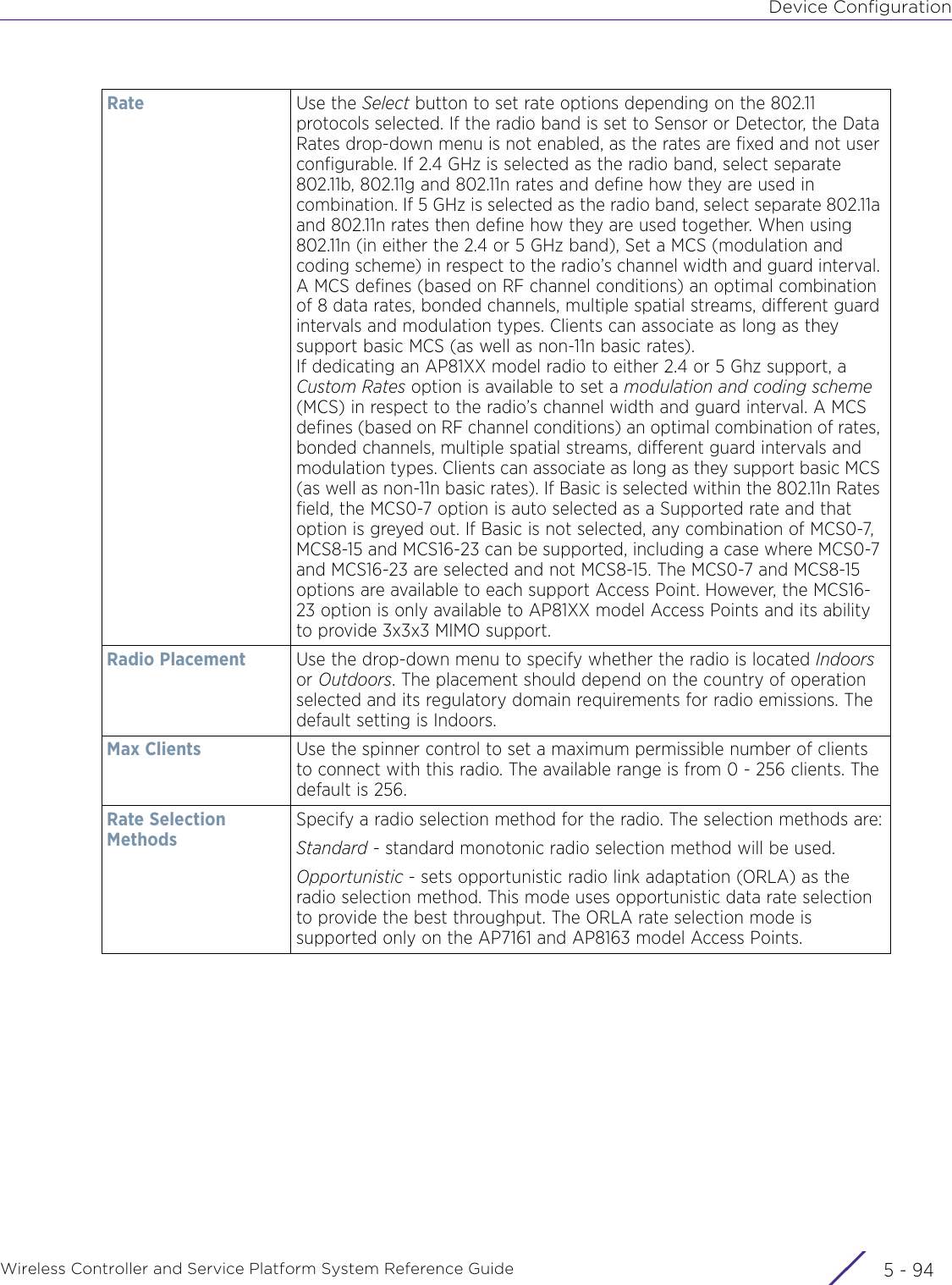 Device ConfigurationWireless Controller and Service Platform System Reference Guide  5 - 94Rate Use the Select button to set rate options depending on the 802.11 protocols selected. If the radio band is set to Sensor or Detector, the Data Rates drop-down menu is not enabled, as the rates are fixed and not user configurable. If 2.4 GHz is selected as the radio band, select separate 802.11b, 802.11g and 802.11n rates and define how they are used in combination. If 5 GHz is selected as the radio band, select separate 802.11a and 802.11n rates then define how they are used together. When using 802.11n (in either the 2.4 or 5 GHz band), Set a MCS (modulation and coding scheme) in respect to the radio’s channel width and guard interval. A MCS defines (based on RF channel conditions) an optimal combination of 8 data rates, bonded channels, multiple spatial streams, different guard intervals and modulation types. Clients can associate as long as they support basic MCS (as well as non-11n basic rates).If dedicating an AP81XX model radio to either 2.4 or 5 Ghz support, a Custom Rates option is available to set a modulation and coding scheme (MCS) in respect to the radio’s channel width and guard interval. A MCS defines (based on RF channel conditions) an optimal combination of rates, bonded channels, multiple spatial streams, different guard intervals and modulation types. Clients can associate as long as they support basic MCS (as well as non-11n basic rates). If Basic is selected within the 802.11n Rates field, the MCS0-7 option is auto selected as a Supported rate and that option is greyed out. If Basic is not selected, any combination of MCS0-7, MCS8-15 and MCS16-23 can be supported, including a case where MCS0-7 and MCS16-23 are selected and not MCS8-15. The MCS0-7 and MCS8-15 options are available to each support Access Point. However, the MCS16-23 option is only available to AP81XX model Access Points and its ability to provide 3x3x3 MIMO support.Radio Placement Use the drop-down menu to specify whether the radio is located Indoors or Outdoors. The placement should depend on the country of operation selected and its regulatory domain requirements for radio emissions. The default setting is Indoors.Max Clients Use the spinner control to set a maximum permissible number of clients to connect with this radio. The available range is from 0 - 256 clients. The default is 256.Rate Selection MethodsSpecify a radio selection method for the radio. The selection methods are:Standard - standard monotonic radio selection method will be used.Opportunistic - sets opportunistic radio link adaptation (ORLA) as the radio selection method. This mode uses opportunistic data rate selection to provide the best throughput. The ORLA rate selection mode is supported only on the AP7161 and AP8163 model Access Points.