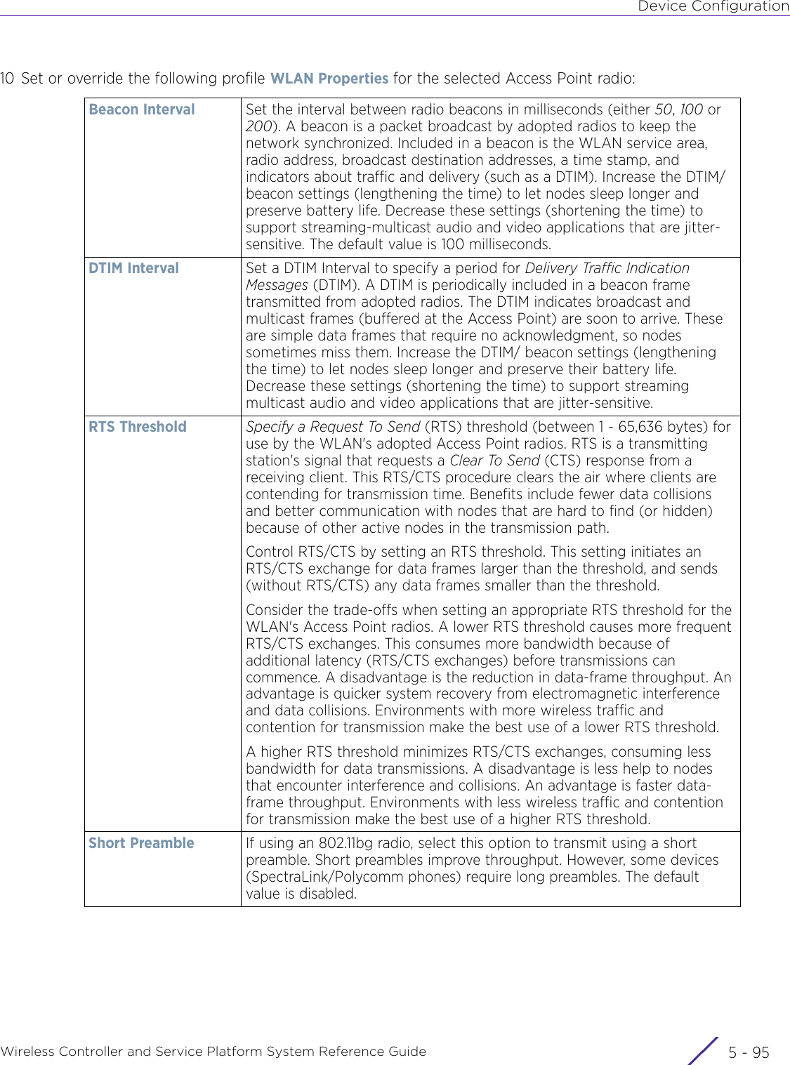 Device ConfigurationWireless Controller and Service Platform System Reference Guide 5 - 9510 Set or override the following profile WLAN Properties for the selected Access Point radio:Beacon Interval Set the interval between radio beacons in milliseconds (either 50, 100 or 200). A beacon is a packet broadcast by adopted radios to keep the network synchronized. Included in a beacon is the WLAN service area, radio address, broadcast destination addresses, a time stamp, and indicators about traffic and delivery (such as a DTIM). Increase the DTIM/beacon settings (lengthening the time) to let nodes sleep longer and preserve battery life. Decrease these settings (shortening the time) to support streaming-multicast audio and video applications that are jitter-sensitive. The default value is 100 milliseconds.DTIM Interval Set a DTIM Interval to specify a period for Delivery Traffic Indication Messages (DTIM). A DTIM is periodically included in a beacon frame transmitted from adopted radios. The DTIM indicates broadcast and multicast frames (buffered at the Access Point) are soon to arrive. These are simple data frames that require no acknowledgment, so nodes sometimes miss them. Increase the DTIM/ beacon settings (lengthening the time) to let nodes sleep longer and preserve their battery life. Decrease these settings (shortening the time) to support streaming multicast audio and video applications that are jitter-sensitive. RTS Threshold Specify a Request To Send (RTS) threshold (between 1 - 65,636 bytes) for use by the WLAN&apos;s adopted Access Point radios. RTS is a transmitting station&apos;s signal that requests a Clear To Send (CTS) response from a receiving client. This RTS/CTS procedure clears the air where clients are contending for transmission time. Benefits include fewer data collisions and better communication with nodes that are hard to find (or hidden) because of other active nodes in the transmission path.Control RTS/CTS by setting an RTS threshold. This setting initiates an RTS/CTS exchange for data frames larger than the threshold, and sends (without RTS/CTS) any data frames smaller than the threshold.Consider the trade-offs when setting an appropriate RTS threshold for the WLAN&apos;s Access Point radios. A lower RTS threshold causes more frequent RTS/CTS exchanges. This consumes more bandwidth because of additional latency (RTS/CTS exchanges) before transmissions can commence. A disadvantage is the reduction in data-frame throughput. An advantage is quicker system recovery from electromagnetic interference and data collisions. Environments with more wireless traffic and contention for transmission make the best use of a lower RTS threshold.A higher RTS threshold minimizes RTS/CTS exchanges, consuming less bandwidth for data transmissions. A disadvantage is less help to nodes that encounter interference and collisions. An advantage is faster data-frame throughput. Environments with less wireless traffic and contention for transmission make the best use of a higher RTS threshold. Short Preamble If using an 802.11bg radio, select this option to transmit using a short preamble. Short preambles improve throughput. However, some devices (SpectraLink/Polycomm phones) require long preambles. The default value is disabled.