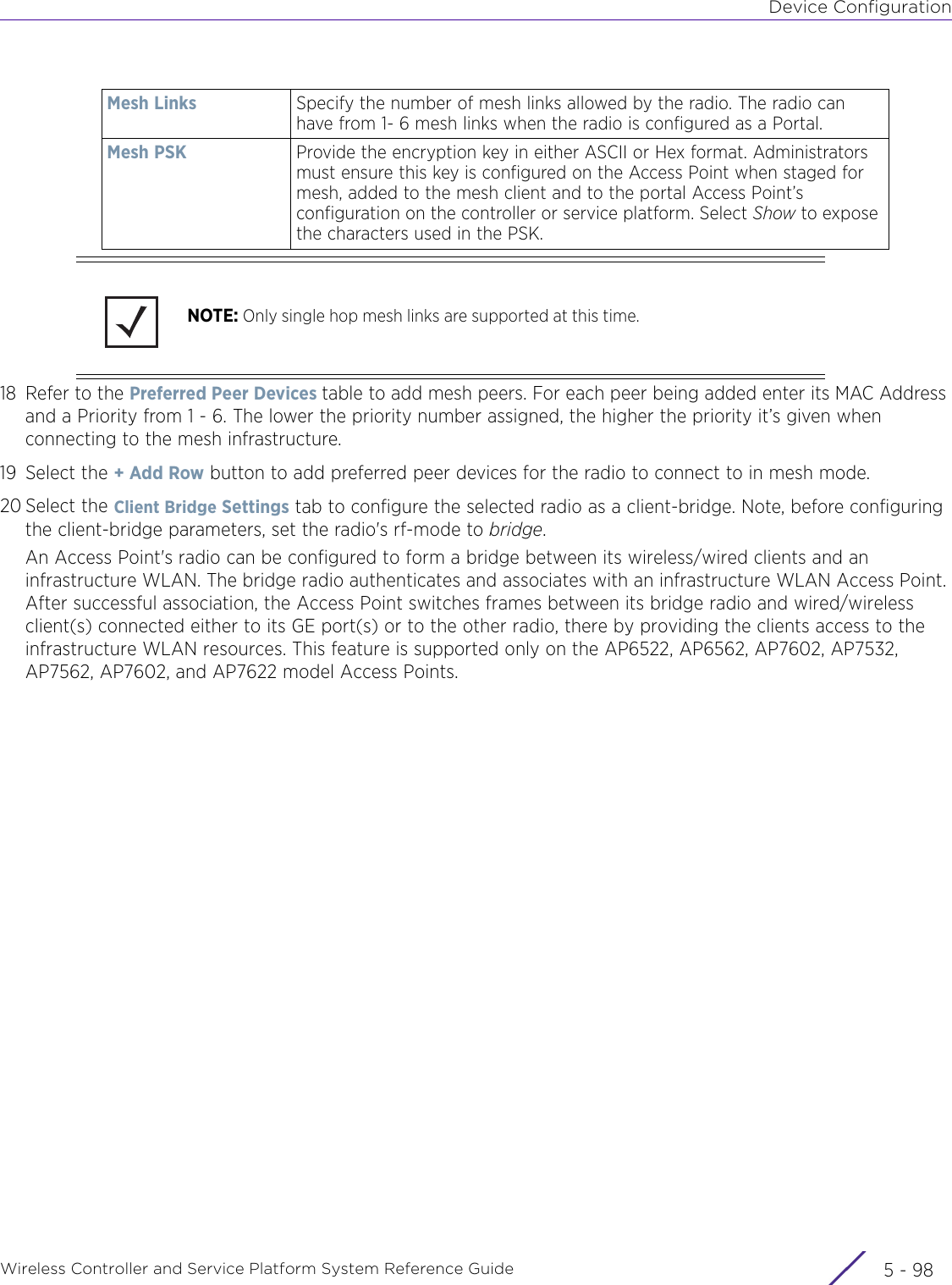 Device ConfigurationWireless Controller and Service Platform System Reference Guide  5 - 9818 Refer to the Preferred Peer Devices table to add mesh peers. For each peer being added enter its MAC Address and a Priority from 1 - 6. The lower the priority number assigned, the higher the priority it’s given when connecting to the mesh infrastructure.19 Select the + Add Row button to add preferred peer devices for the radio to connect to in mesh mode.20 Select the Client Bridge Settings tab to configure the selected radio as a client-bridge. Note, before configuring the client-bridge parameters, set the radio&apos;s rf-mode to bridge.An Access Point&apos;s radio can be configured to form a bridge between its wireless/wired clients and an infrastructure WLAN. The bridge radio authenticates and associates with an infrastructure WLAN Access Point. After successful association, the Access Point switches frames between its bridge radio and wired/wireless client(s) connected either to its GE port(s) or to the other radio, there by providing the clients access to the infrastructure WLAN resources. This feature is supported only on the AP6522, AP6562, AP7602, AP7532, AP7562, AP7602, and AP7622 model Access Points.Mesh Links Specify the number of mesh links allowed by the radio. The radio can have from 1- 6 mesh links when the radio is configured as a Portal.Mesh PSK Provide the encryption key in either ASCII or Hex format. Administrators must ensure this key is configured on the Access Point when staged for mesh, added to the mesh client and to the portal Access Point’s configuration on the controller or service platform. Select Show to expose the characters used in the PSK.NOTE: Only single hop mesh links are supported at this time.