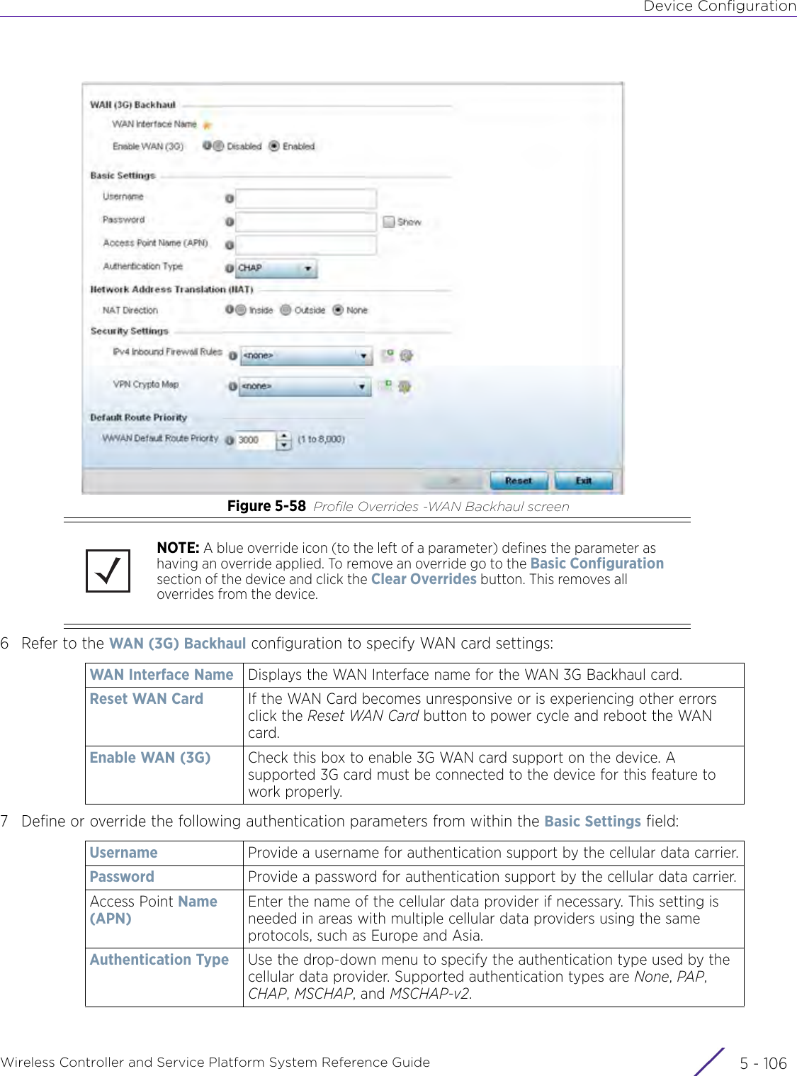 Device ConfigurationWireless Controller and Service Platform System Reference Guide  5 - 106Figure 5-58 Profile Overrides -WAN Backhaul screen6 Refer to the WAN (3G) Backhaul configuration to specify WAN card settings:7 Define or override the following authentication parameters from within the Basic Settings field:NOTE: A blue override icon (to the left of a parameter) defines the parameter as having an override applied. To remove an override go to the Basic Configuration section of the device and click the Clear Overrides button. This removes all overrides from the device.WAN Interface Name Displays the WAN Interface name for the WAN 3G Backhaul card.Reset WAN Card If the WAN Card becomes unresponsive or is experiencing other errors click the Reset WAN Card button to power cycle and reboot the WAN card.Enable WAN (3G) Check this box to enable 3G WAN card support on the device. A supported 3G card must be connected to the device for this feature to work properly.Username Provide a username for authentication support by the cellular data carrier.Password Provide a password for authentication support by the cellular data carrier.Access Point Name (APN)Enter the name of the cellular data provider if necessary. This setting is needed in areas with multiple cellular data providers using the same protocols, such as Europe and Asia.Authentication Type Use the drop-down menu to specify the authentication type used by the cellular data provider. Supported authentication types are None, PAP, CHAP, MSCHAP, and MSCHAP-v2.