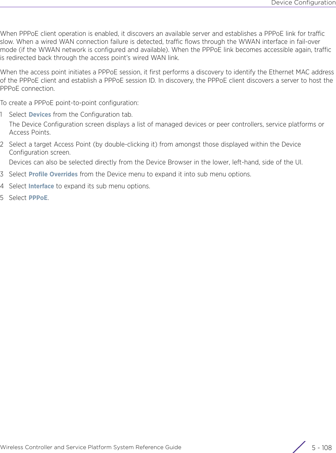 Device ConfigurationWireless Controller and Service Platform System Reference Guide  5 - 108When PPPoE client operation is enabled, it discovers an available server and establishes a PPPoE link for traffic slow. When a wired WAN connection failure is detected, traffic flows through the WWAN interface in fail-over mode (if the WWAN network is configured and available). When the PPPoE link becomes accessible again, traffic is redirected back through the access point’s wired WAN link.When the access point initiates a PPPoE session, it first performs a discovery to identify the Ethernet MAC address of the PPPoE client and establish a PPPoE session ID. In discovery, the PPPoE client discovers a server to host the PPPoE connection. To create a PPPoE point-to-point configuration: 1Select Devices from the Configuration tab.The Device Configuration screen displays a list of managed devices or peer controllers, service platforms or Access Points.2 Select a target Access Point (by double-clicking it) from amongst those displayed within the Device Configuration screen. Devices can also be selected directly from the Device Browser in the lower, left-hand, side of the UI.3Select Profile Overrides from the Device menu to expand it into sub menu options.4Select Interface to expand its sub menu options.5Select PPPoE.