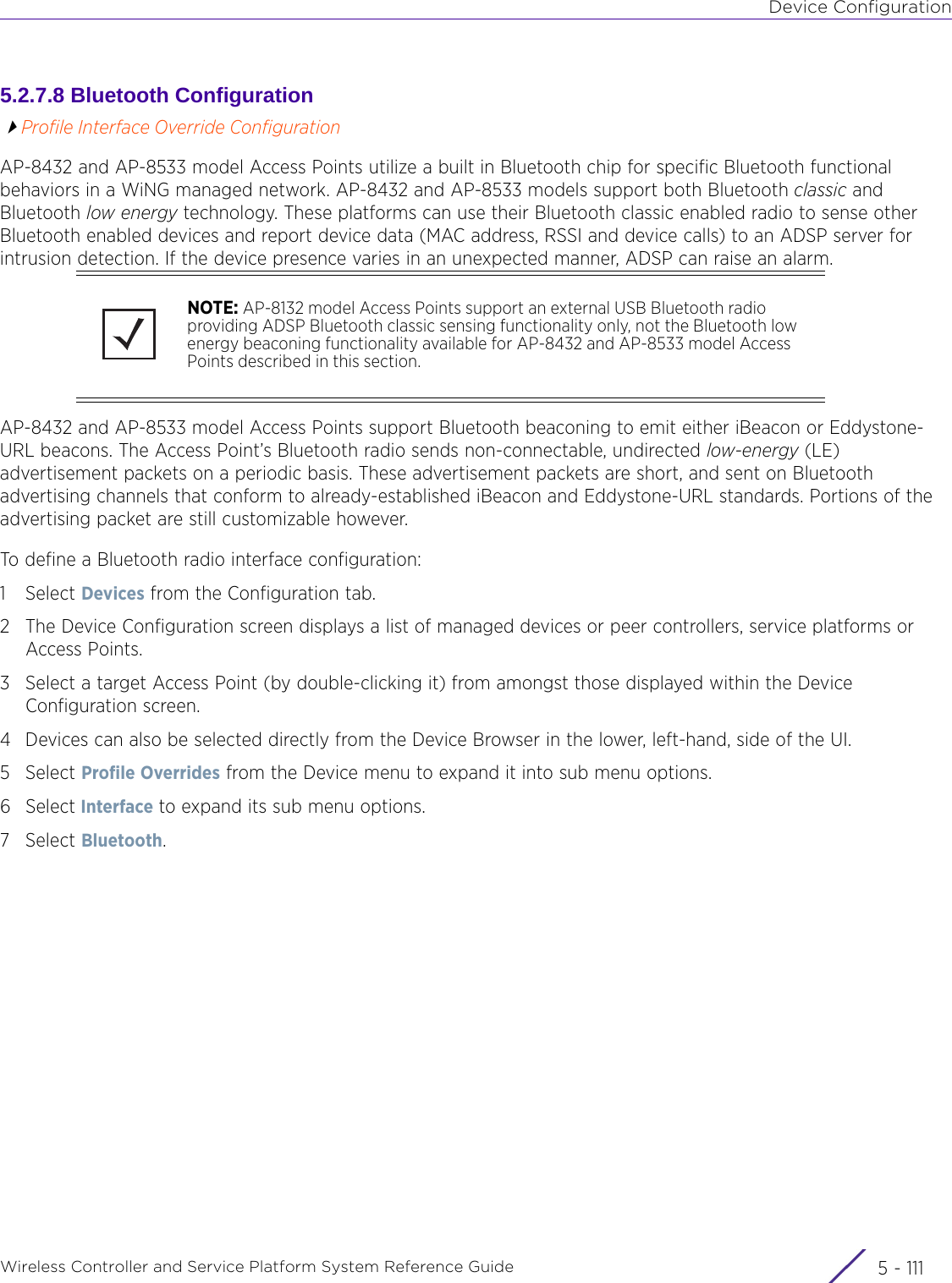 Device ConfigurationWireless Controller and Service Platform System Reference Guide 5 - 1115.2.7.8 Bluetooth ConfigurationProfile Interface Override ConfigurationAP-8432 and AP-8533 model Access Points utilize a built in Bluetooth chip for specific Bluetooth functional behaviors in a WiNG managed network. AP-8432 and AP-8533 models support both Bluetooth classic and Bluetooth low energy technology. These platforms can use their Bluetooth classic enabled radio to sense other Bluetooth enabled devices and report device data (MAC address, RSSI and device calls) to an ADSP server for intrusion detection. If the device presence varies in an unexpected manner, ADSP can raise an alarm. AP-8432 and AP-8533 model Access Points support Bluetooth beaconing to emit either iBeacon or Eddystone-URL beacons. The Access Point’s Bluetooth radio sends non-connectable, undirected low-energy (LE) advertisement packets on a periodic basis. These advertisement packets are short, and sent on Bluetooth advertising channels that conform to already-established iBeacon and Eddystone-URL standards. Portions of the advertising packet are still customizable however. To define a Bluetooth radio interface configuration: 1Select Devices from the Configuration tab.2 The Device Configuration screen displays a list of managed devices or peer controllers, service platforms or Access Points.3 Select a target Access Point (by double-clicking it) from amongst those displayed within the Device Configuration screen. 4 Devices can also be selected directly from the Device Browser in the lower, left-hand, side of the UI.5Select Profile Overrides from the Device menu to expand it into sub menu options.6Select Interface to expand its sub menu options.7Select Bluetooth.NOTE: AP-8132 model Access Points support an external USB Bluetooth radio providing ADSP Bluetooth classic sensing functionality only, not the Bluetooth low energy beaconing functionality available for AP-8432 and AP-8533 model Access Points described in this section. 