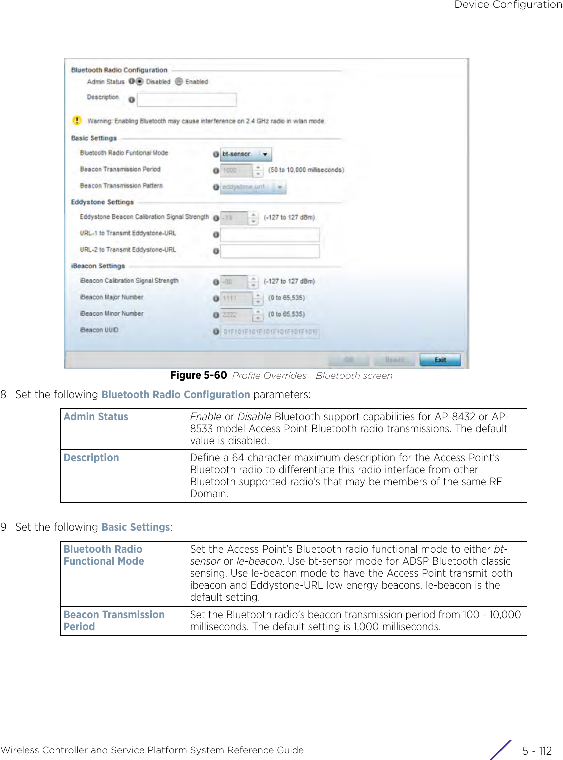 Device ConfigurationWireless Controller and Service Platform System Reference Guide  5 - 112Figure 5-60 Profile Overrides - Bluetooth screen8 Set the following Bluetooth Radio Configuration parameters:9 Set the following Basic Settings:Admin Status Enable or Disable Bluetooth support capabilities for AP-8432 or AP-8533 model Access Point Bluetooth radio transmissions. The default value is disabled.Description Define a 64 character maximum description for the Access Point’s Bluetooth radio to differentiate this radio interface from other Bluetooth supported radio’s that may be members of the same RF Domain.Bluetooth Radio Functional ModeSet the Access Point’s Bluetooth radio functional mode to either bt-sensor or le-beacon. Use bt-sensor mode for ADSP Bluetooth classic sensing. Use le-beacon mode to have the Access Point transmit both ibeacon and Eddystone-URL low energy beacons. le-beacon is the default setting.Beacon Transmission PeriodSet the Bluetooth radio’s beacon transmission period from 100 - 10,000 milliseconds. The default setting is 1,000 milliseconds.