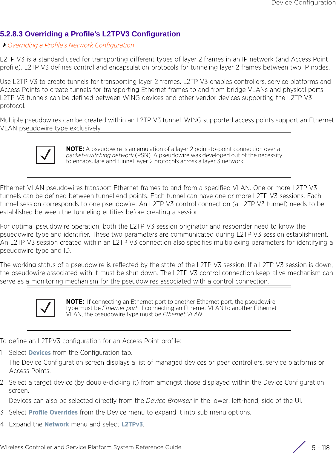 Device ConfigurationWireless Controller and Service Platform System Reference Guide  5 - 1185.2.8.3 Overriding a Profile’s L2TPV3 ConfigurationOverriding a Profile’s Network ConfigurationL2TP V3 is a standard used for transporting different types of layer 2 frames in an IP network (and Access Point profile). L2TP V3 defines control and encapsulation protocols for tunneling layer 2 frames between two IP nodes.Use L2TP V3 to create tunnels for transporting layer 2 frames. L2TP V3 enables controllers, service platforms and Access Points to create tunnels for transporting Ethernet frames to and from bridge VLANs and physical ports. L2TP V3 tunnels can be defined between WING devices and other vendor devices supporting the L2TP V3 protocol. Multiple pseudowires can be created within an L2TP V3 tunnel. WING supported access points support an Ethernet VLAN pseudowire type exclusively. Ethernet VLAN pseudowires transport Ethernet frames to and from a specified VLAN. One or more L2TP V3 tunnels can be defined between tunnel end points. Each tunnel can have one or more L2TP V3 sessions. Each tunnel session corresponds to one pseudowire. An L2TP V3 control connection (a L2TP V3 tunnel) needs to be established between the tunneling entities before creating a session.For optimal pseudowire operation, both the L2TP V3 session originator and responder need to know the psuedowire type and identifier. These two parameters are communicated during L2TP V3 session establishment. An L2TP V3 session created within an L2TP V3 connection also specifies multiplexing parameters for identifying a pseudowire type and ID.The working status of a pseudowire is reflected by the state of the L2TP V3 session. If a L2TP V3 session is down, the pseudowire associated with it must be shut down. The L2TP V3 control connection keep-alive mechanism can serve as a monitoring mechanism for the pseudowires associated with a control connection. To define an L2TPV3 configuration for an Access Point profile:1Select Devices from the Configuration tab.The Device Configuration screen displays a list of managed devices or peer controllers, service platforms or Access Points.2 Select a target device (by double-clicking it) from amongst those displayed within the Device Configuration screen. Devices can also be selected directly from the Device Browser in the lower, left-hand, side of the UI.3Select Profile Overrides from the Device menu to expand it into sub menu options.4Expand the Network menu and select L2TPv3.NOTE: A pseudowire is an emulation of a layer 2 point-to-point connection over a packet-switching network (PSN). A pseudowire was developed out of the necessity to encapsulate and tunnel layer 2 protocols across a layer 3 network.NOTE:  If connecting an Ethernet port to another Ethernet port, the pseudowire type must be Ethernet port, if connecting an Ethernet VLAN to another Ethernet VLAN, the pseudowire type must be Ethernet VLAN.