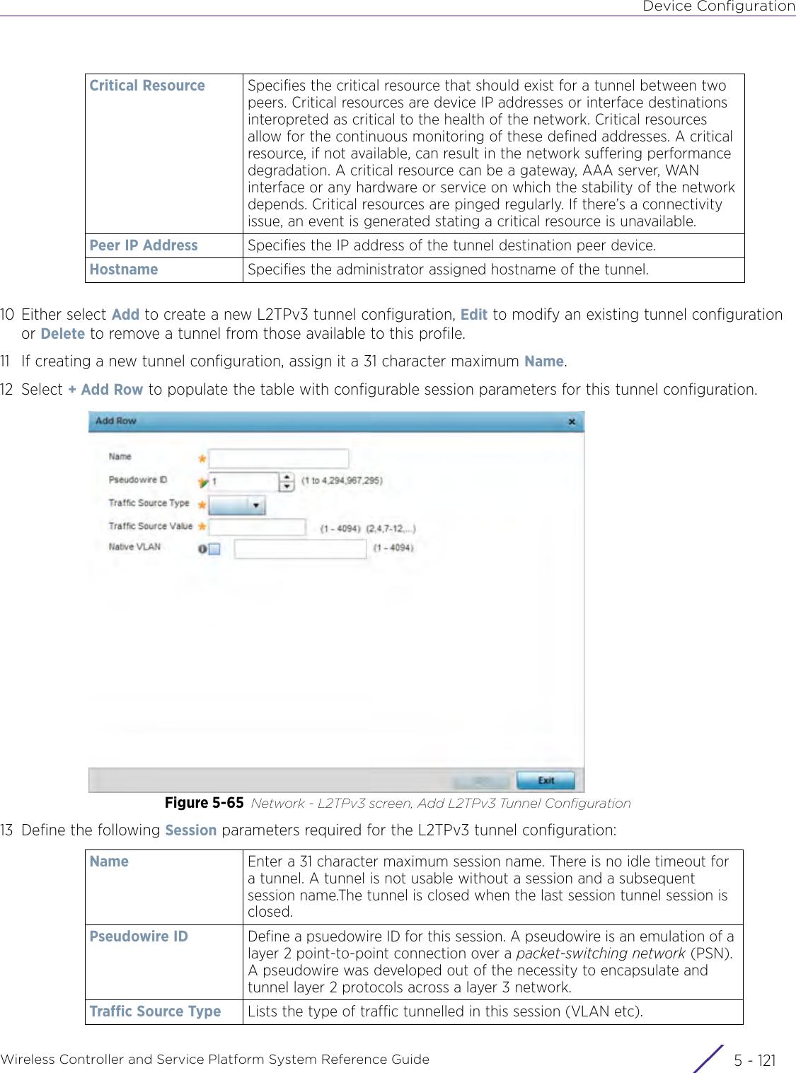 Device ConfigurationWireless Controller and Service Platform System Reference Guide 5 - 12110 Either select Add to create a new L2TPv3 tunnel configuration, Edit to modify an existing tunnel configuration or Delete to remove a tunnel from those available to this profile.11 If creating a new tunnel configuration, assign it a 31 character maximum Name.12 Select + Add Row to populate the table with configurable session parameters for this tunnel configuration.Figure 5-65 Network - L2TPv3 screen, Add L2TPv3 Tunnel Configuration13 Define the following Session parameters required for the L2TPv3 tunnel configuration:Critical Resource Specifies the critical resource that should exist for a tunnel between two peers. Critical resources are device IP addresses or interface destinations interopreted as critical to the health of the network. Critical resources allow for the continuous monitoring of these defined addresses. A critical resource, if not available, can result in the network suffering performance degradation. A critical resource can be a gateway, AAA server, WAN interface or any hardware or service on which the stability of the network depends. Critical resources are pinged regularly. If there’s a connectivity issue, an event is generated stating a critical resource is unavailable. Peer IP Address Specifies the IP address of the tunnel destination peer device.Hostname Specifies the administrator assigned hostname of the tunnel.Name  Enter a 31 character maximum session name. There is no idle timeout for a tunnel. A tunnel is not usable without a session and a subsequent session name.The tunnel is closed when the last session tunnel session is closed.Pseudowire ID Define a psuedowire ID for this session. A pseudowire is an emulation of a layer 2 point-to-point connection over a packet-switching network (PSN). A pseudowire was developed out of the necessity to encapsulate and tunnel layer 2 protocols across a layer 3 network.Traffic Source Type Lists the type of traffic tunnelled in this session (VLAN etc).