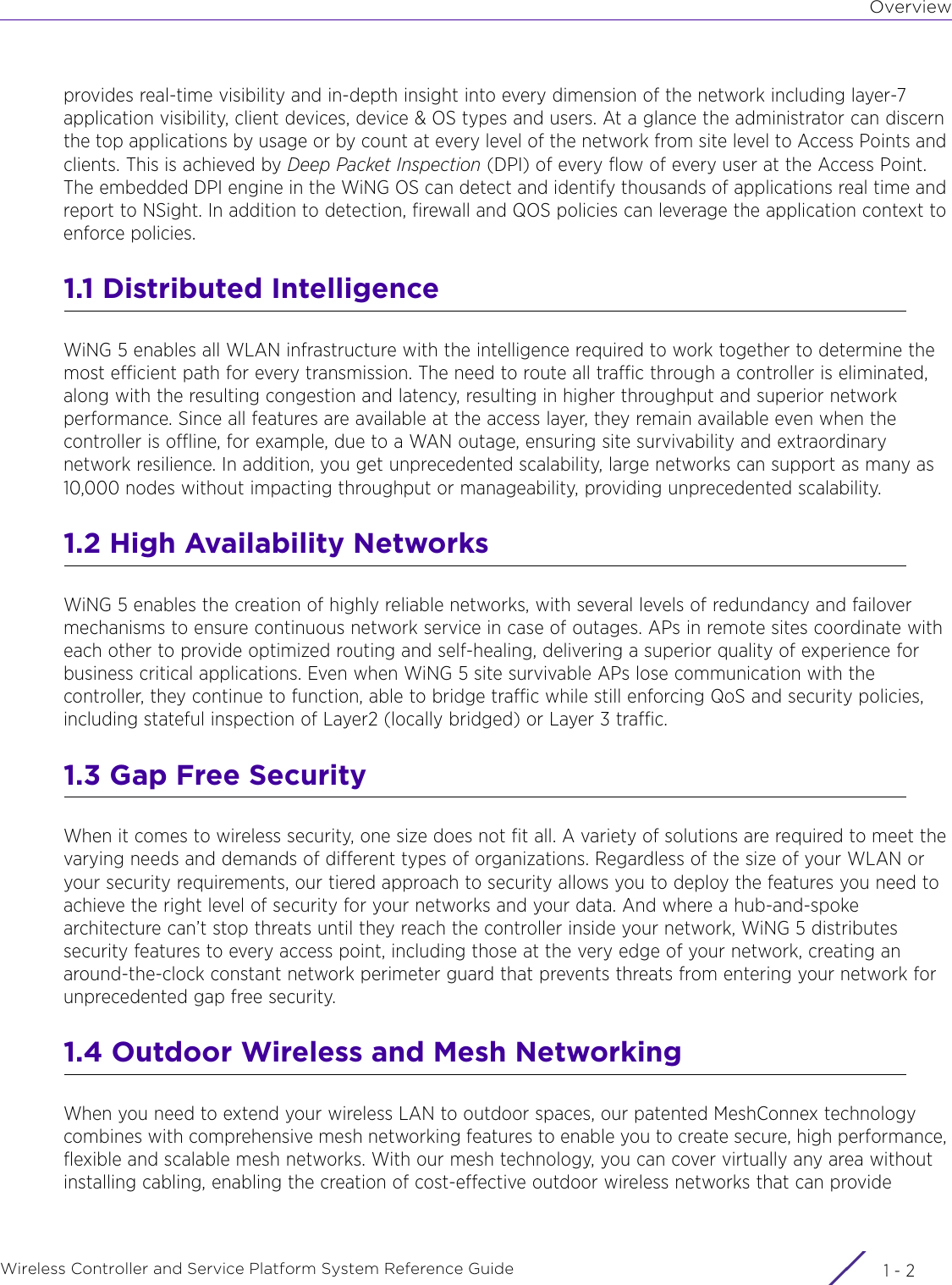 OverviewWireless Controller and Service Platform System Reference Guide  1 - 2provides real-time visibility and in-depth insight into every dimension of the network including layer-7 application visibility, client devices, device &amp; OS types and users. At a glance the administrator can discern the top applications by usage or by count at every level of the network from site level to Access Points and clients. This is achieved by Deep Packet Inspection (DPI) of every flow of every user at the Access Point. The embedded DPI engine in the WiNG OS can detect and identify thousands of applications real time and report to NSight. In addition to detection, firewall and QOS policies can leverage the application context to enforce policies.1.1 Distributed IntelligenceWiNG 5 enables all WLAN infrastructure with the intelligence required to work together to determine the most efficient path for every transmission. The need to route all traffic through a controller is eliminated, along with the resulting congestion and latency, resulting in higher throughput and superior network performance. Since all features are available at the access layer, they remain available even when the controller is offline, for example, due to a WAN outage, ensuring site survivability and extraordinary network resilience. In addition, you get unprecedented scalability, large networks can support as many as 10,000 nodes without impacting throughput or manageability, providing unprecedented scalability.1.2 High Availability NetworksWiNG 5 enables the creation of highly reliable networks, with several levels of redundancy and failover mechanisms to ensure continuous network service in case of outages. APs in remote sites coordinate with each other to provide optimized routing and self-healing, delivering a superior quality of experience for business critical applications. Even when WiNG 5 site survivable APs lose communication with the controller, they continue to function, able to bridge traffic while still enforcing QoS and security policies, including stateful inspection of Layer2 (locally bridged) or Layer 3 traffic.1.3 Gap Free SecurityWhen it comes to wireless security, one size does not fit all. A variety of solutions are required to meet the varying needs and demands of different types of organizations. Regardless of the size of your WLAN or your security requirements, our tiered approach to security allows you to deploy the features you need to achieve the right level of security for your networks and your data. And where a hub-and-spoke architecture can’t stop threats until they reach the controller inside your network, WiNG 5 distributes security features to every access point, including those at the very edge of your network, creating an around-the-clock constant network perimeter guard that prevents threats from entering your network for unprecedented gap free security.1.4 Outdoor Wireless and Mesh NetworkingWhen you need to extend your wireless LAN to outdoor spaces, our patented MeshConnex technology combines with comprehensive mesh networking features to enable you to create secure, high performance, flexible and scalable mesh networks. With our mesh technology, you can cover virtually any area without installing cabling, enabling the creation of cost-effective outdoor wireless networks that can provide 