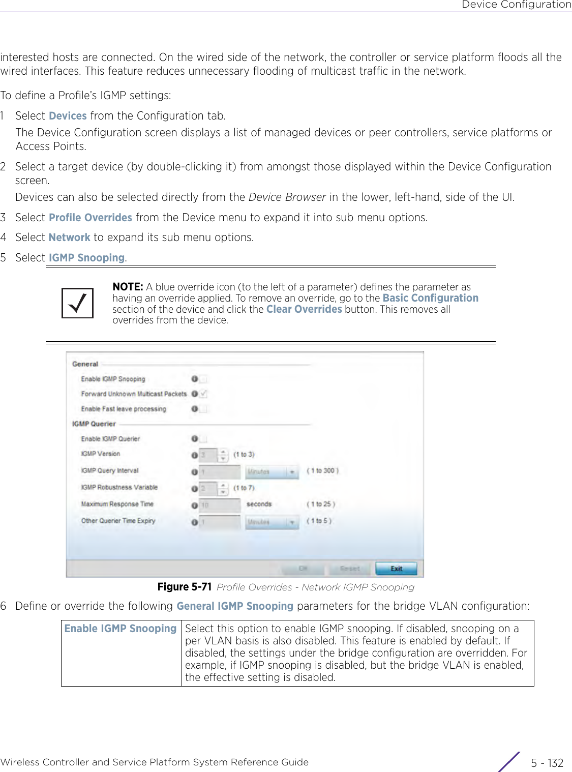 Device ConfigurationWireless Controller and Service Platform System Reference Guide  5 - 132interested hosts are connected. On the wired side of the network, the controller or service platform floods all the wired interfaces. This feature reduces unnecessary flooding of multicast traffic in the network.To define a Profile’s IGMP settings:1Select Devices from the Configuration tab.The Device Configuration screen displays a list of managed devices or peer controllers, service platforms or Access Points.2 Select a target device (by double-clicking it) from amongst those displayed within the Device Configuration screen. Devices can also be selected directly from the Device Browser in the lower, left-hand, side of the UI.3Select Profile Overrides from the Device menu to expand it into sub menu options.4Select Network to expand its sub menu options.5Select IGMP Snooping.Figure 5-71 Profile Overrides - Network IGMP Snooping6 Define or override the following General IGMP Snooping parameters for the bridge VLAN configuration:NOTE: A blue override icon (to the left of a parameter) defines the parameter as having an override applied. To remove an override, go to the Basic Configuration section of the device and click the Clear Overrides button. This removes all overrides from the device.Enable IGMP Snooping Select this option to enable IGMP snooping. If disabled, snooping on a per VLAN basis is also disabled. This feature is enabled by default. If disabled, the settings under the bridge configuration are overridden. For example, if IGMP snooping is disabled, but the bridge VLAN is enabled, the effective setting is disabled.