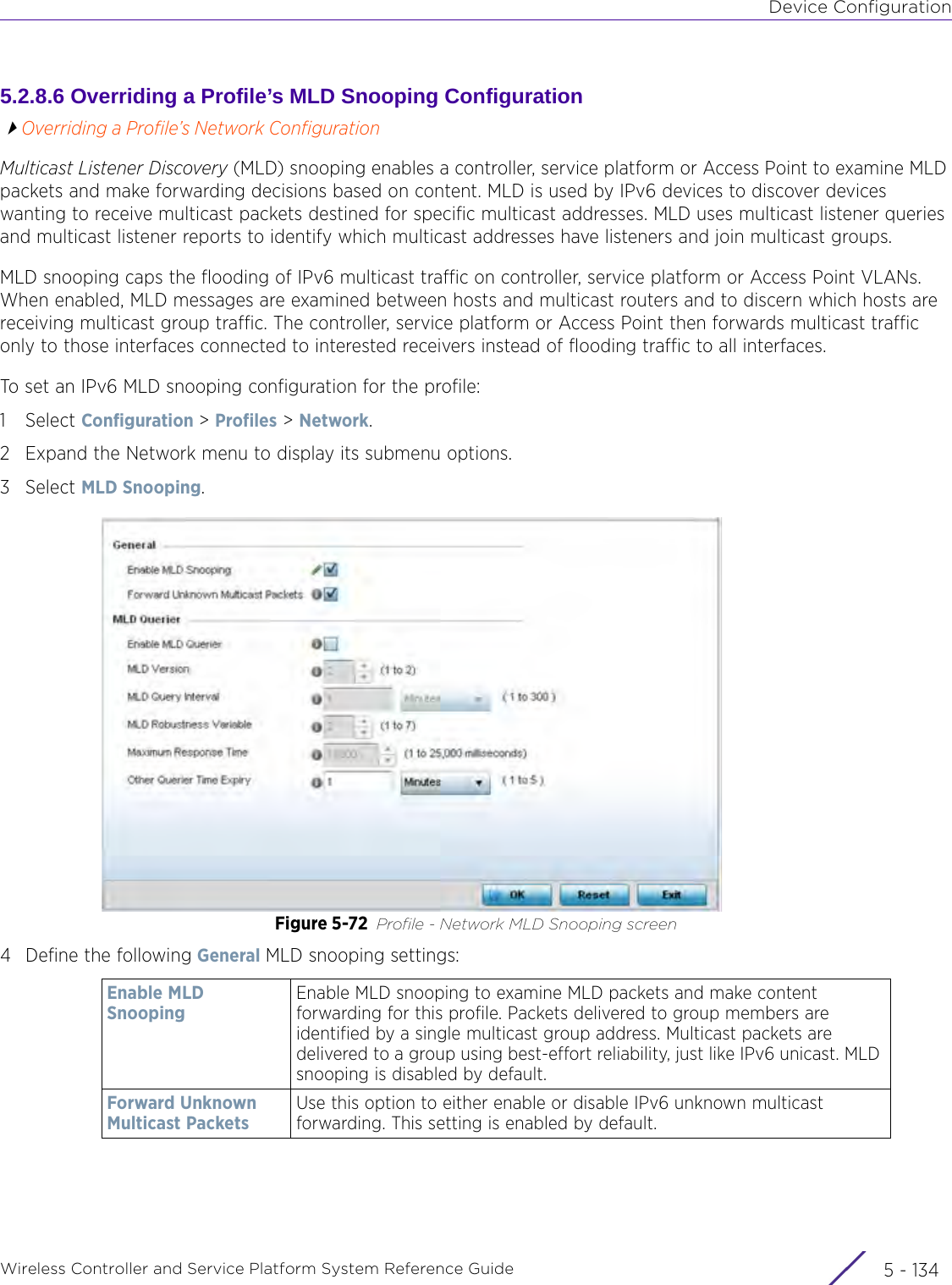 Device ConfigurationWireless Controller and Service Platform System Reference Guide  5 - 1345.2.8.6 Overriding a Profile’s MLD Snooping ConfigurationOverriding a Profile’s Network ConfigurationMulticast Listener Discovery (MLD) snooping enables a controller, service platform or Access Point to examine MLD packets and make forwarding decisions based on content. MLD is used by IPv6 devices to discover devices wanting to receive multicast packets destined for specific multicast addresses. MLD uses multicast listener queries and multicast listener reports to identify which multicast addresses have listeners and join multicast groups.MLD snooping caps the flooding of IPv6 multicast traffic on controller, service platform or Access Point VLANs. When enabled, MLD messages are examined between hosts and multicast routers and to discern which hosts are receiving multicast group traffic. The controller, service platform or Access Point then forwards multicast traffic only to those interfaces connected to interested receivers instead of flooding traffic to all interfaces.To set an IPv6 MLD snooping configuration for the profile:1Select Configuration &gt; Profiles &gt; Network.2 Expand the Network menu to display its submenu options.3Select MLD Snooping. Figure 5-72 Profile - Network MLD Snooping screen4 Define the following General MLD snooping settings:Enable MLD SnoopingEnable MLD snooping to examine MLD packets and make content forwarding for this profile. Packets delivered to group members are identified by a single multicast group address. Multicast packets are delivered to a group using best-effort reliability, just like IPv6 unicast. MLD snooping is disabled by default.Forward Unknown Multicast PacketsUse this option to either enable or disable IPv6 unknown multicast forwarding. This setting is enabled by default.