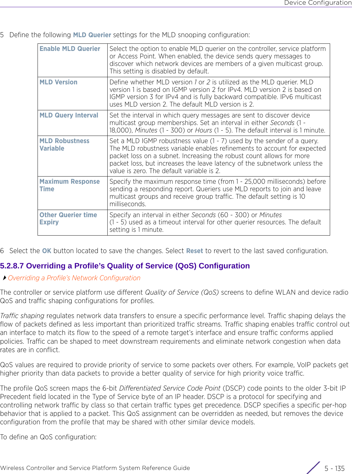 Device ConfigurationWireless Controller and Service Platform System Reference Guide 5 - 1355 Define the following MLD Querier settings for the MLD snooping configuration:6 Select the OK button located to save the changes. Select Reset to revert to the last saved configuration.5.2.8.7 Overriding a Profile’s Quality of Service (QoS) ConfigurationOverriding a Profile’s Network ConfigurationThe controller or service platform use different Quality of Service (QoS) screens to define WLAN and device radio QoS and traffic shaping configurations for profiles. Traffic shaping regulates network data transfers to ensure a specific performance level. Traffic shaping delays the flow of packets defined as less important than prioritized traffic streams. Traffic shaping enables traffic control out an interface to match its flow to the speed of a remote target’s interface and ensure traffic conforms applied policies. Traffic can be shaped to meet downstream requirements and eliminate network congestion when data rates are in conflict. QoS values are required to provide priority of service to some packets over others. For example, VoIP packets get higher priority than data packets to provide a better quality of service for high priority voice traffic.The profile QoS screen maps the 6-bit Differentiated Service Code Point (DSCP) code points to the older 3-bit IP Precedent field located in the Type of Service byte of an IP header. DSCP is a protocol for specifying and controlling network traffic by class so that certain traffic types get precedence. DSCP specifies a specific per-hop behavior that is applied to a packet. This QoS assignment can be overridden as needed, but removes the device configuration from the profile that may be shared with other similar device models.To define an QoS configuration:Enable MLD Querier Select the option to enable MLD querier on the controller, service platform or Access Point. When enabled, the device sends query messages to discover which network devices are members of a given multicast group. This setting is disabled by default.MLD Version Define whether MLD version 1 or 2 is utilized as the MLD querier. MLD version 1 is based on IGMP version 2 for IPv4. MLD version 2 is based on IGMP version 3 for IPv4 and is fully backward compatible. IPv6 multicast uses MLD version 2. The default MLD version is 2.MLD Query Interval Set the interval in which query messages are sent to discover device multicast group memberships. Set an interval in either Seconds (1 -18,000), Minutes (1 - 300) or Hours (1 - 5). The default interval is 1 minute.MLD Robustness VariableSet a MLD IGMP robustness value (1 - 7) used by the sender of a query. The MLD robustness variable enables refinements to account for expected packet loss on a subnet. Increasing the robust count allows for more packet loss, but increases the leave latency of the subnetwork unless the value is zero. The default variable is 2.Maximum Response TimeSpecify the maximum response time (from 1 - 25,000 milliseconds) before sending a responding report. Queriers use MLD reports to join and leave multicast groups and receive group traffic. The default setting is 10 milliseconds. Other Querier time ExpirySpecify an interval in either Seconds (60 - 300) or Minutes (1 - 5) used as a timeout interval for other querier resources. The default setting is 1 minute.