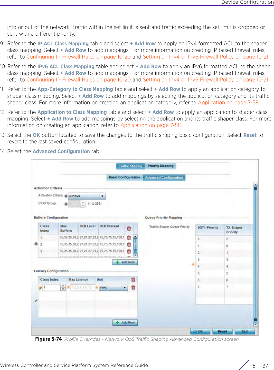 Device ConfigurationWireless Controller and Service Platform System Reference Guide 5 - 137into or out of the network. Traffic within the set limit is sent and traffic exceeding the set limit is dropped or sent with a different priority. 9 Refer to the IP ACL Class Mapping table and select + Add Row to apply an IPv4 formatted ACL to the shaper class mapping. Select + Add Row to add mappings. For more information on creating IP based firewall rules, refer to Configuring IP Firewall Rules on page 10-20 and Setting an IPv4 or IPv6 Firewall Policy on page 10-21.10 Refer to the IPv6 ACL Class Mapping table and select + Add Row to apply an IPv6 formatted ACL to the shaper class mapping. Select + Add Row to add mappings. For more information on creating IP based firewall rules, refer to Configuring IP Firewall Rules on page 10-20 and Setting an IPv4 or IPv6 Firewall Policy on page 10-21.11 Refer to the App-Category to Class Mapping table and select + Add Row to apply an application category to shaper class mapping. Select + Add Row to add mappings by selecting the application category and its traffic shaper class. For more information on creating an application category, refer to Application on page 7-58.12 Refer to the Application to Class Mapping table and select + Add Row to apply an application to shaper class mapping. Select + Add Row to add mappings by selecting the application and its traffic shaper class. For more information on creating an application, refer to Application on page 7-58.13 Select the OK button located to save the changes to the traffic shaping basic configuration. Select Reset to revert to the last saved configuration.14 Select the Advanced Configuration tab.Figure 5-74 Profile Overrides - Network QoS Traffic Shaping Advanced Configuration screen