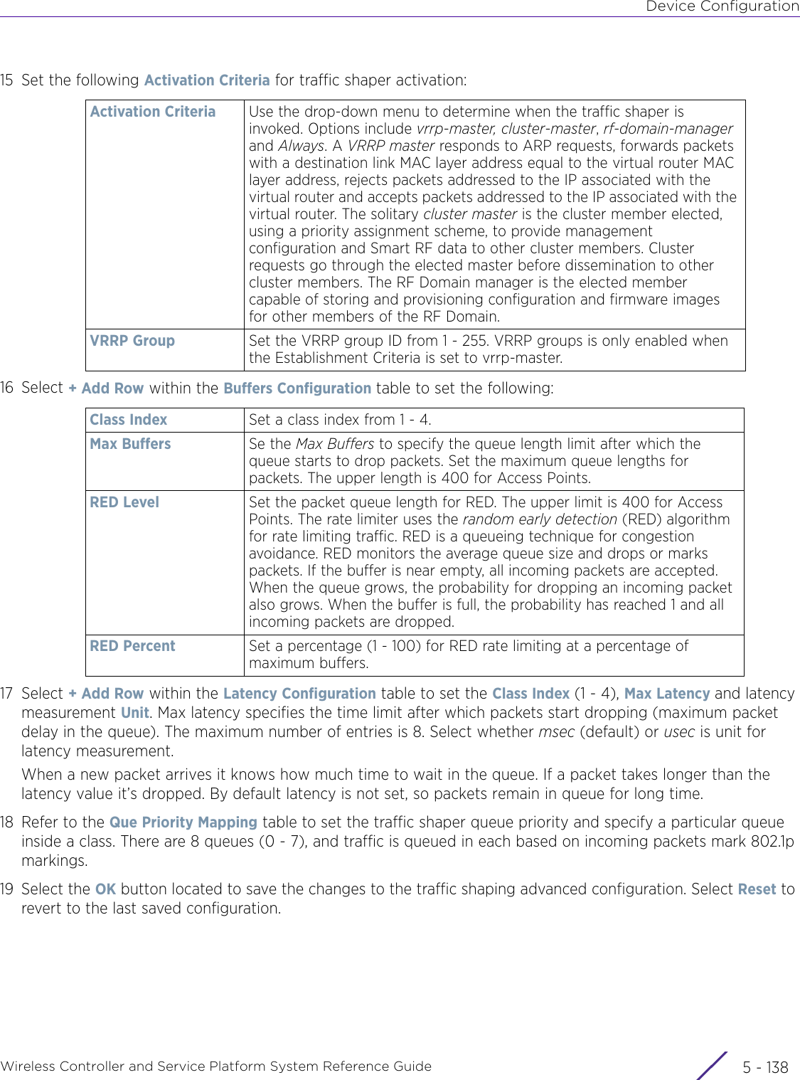 Device ConfigurationWireless Controller and Service Platform System Reference Guide  5 - 13815 Set the following Activation Criteria for traffic shaper activation:16 Select + Add Row within the Buffers Configuration table to set the following: 17 Select + Add Row within the Latency Configuration table to set the Class Index (1 - 4), Max Latency and latency measurement Unit. Max latency specifies the time limit after which packets start dropping (maximum packet delay in the queue). The maximum number of entries is 8. Select whether msec (default) or usec is unit for latency measurement.When a new packet arrives it knows how much time to wait in the queue. If a packet takes longer than the latency value it’s dropped. By default latency is not set, so packets remain in queue for long time.18 Refer to the Que Priority Mapping table to set the traffic shaper queue priority and specify a particular queue inside a class. There are 8 queues (0 - 7), and traffic is queued in each based on incoming packets mark 802.1p markings. 19 Select the OK button located to save the changes to the traffic shaping advanced configuration. Select Reset to revert to the last saved configuration.Activation Criteria Use the drop-down menu to determine when the traffic shaper is invoked. Options include vrrp-master, cluster-master, rf-domain-manager and Always. A VRRP master responds to ARP requests, forwards packets with a destination link MAC layer address equal to the virtual router MAC layer address, rejects packets addressed to the IP associated with the virtual router and accepts packets addressed to the IP associated with the virtual router. The solitary cluster master is the cluster member elected, using a priority assignment scheme, to provide management configuration and Smart RF data to other cluster members. Cluster requests go through the elected master before dissemination to other cluster members. The RF Domain manager is the elected member capable of storing and provisioning configuration and firmware images for other members of the RF Domain.VRRP Group Set the VRRP group ID from 1 - 255. VRRP groups is only enabled when the Establishment Criteria is set to vrrp-master.Class Index Set a class index from 1 - 4. Max Buffers Se the Max Buffers to specify the queue length limit after which the queue starts to drop packets. Set the maximum queue lengths for packets. The upper length is 400 for Access Points. RED Level Set the packet queue length for RED. The upper limit is 400 for Access Points. The rate limiter uses the random early detection (RED) algorithm for rate limiting traffic. RED is a queueing technique for congestion avoidance. RED monitors the average queue size and drops or marks packets. If the buffer is near empty, all incoming packets are accepted. When the queue grows, the probability for dropping an incoming packet also grows. When the buffer is full, the probability has reached 1 and all incoming packets are dropped.RED Percent Set a percentage (1 - 100) for RED rate limiting at a percentage of maximum buffers.