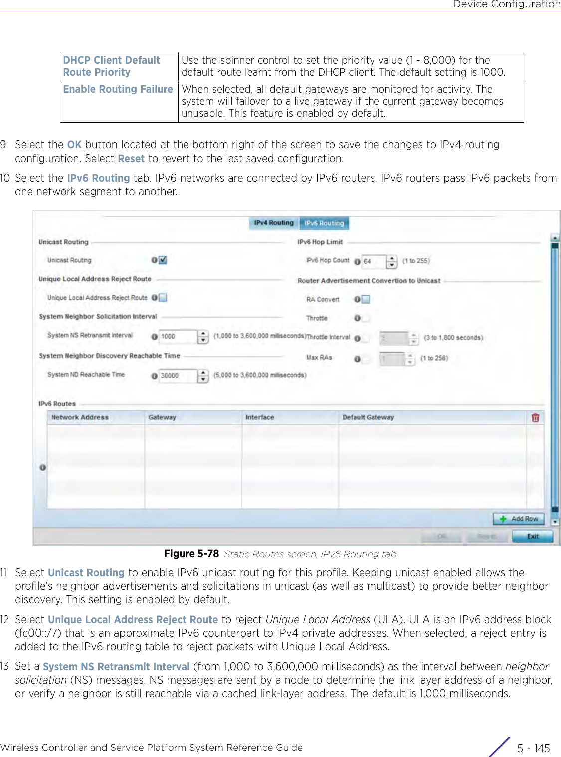 Device ConfigurationWireless Controller and Service Platform System Reference Guide 5 - 1459 Select the OK button located at the bottom right of the screen to save the changes to IPv4 routing configuration. Select Reset to revert to the last saved configuration.10 Select the IPv6 Routing tab. IPv6 networks are connected by IPv6 routers. IPv6 routers pass IPv6 packets from one network segment to another.Figure 5-78 Static Routes screen, IPv6 Routing tab11 Select Unicast Routing to enable IPv6 unicast routing for this profile. Keeping unicast enabled allows the profile’s neighbor advertisements and solicitations in unicast (as well as multicast) to provide better neighbor discovery. This setting is enabled by default.12 Select Unique Local Address Reject Route to reject Unique Local Address (ULA). ULA is an IPv6 address block (fc00::/7) that is an approximate IPv6 counterpart to IPv4 private addresses. When selected, a reject entry is added to the IPv6 routing table to reject packets with Unique Local Address.13 Set a System NS Retransmit Interval (from 1,000 to 3,600,000 milliseconds) as the interval between neighbor solicitation (NS) messages. NS messages are sent by a node to determine the link layer address of a neighbor, or verify a neighbor is still reachable via a cached link-layer address. The default is 1,000 milliseconds.DHCP Client Default Route PriorityUse the spinner control to set the priority value (1 - 8,000) for the default route learnt from the DHCP client. The default setting is 1000.Enable Routing Failure When selected, all default gateways are monitored for activity. The system will failover to a live gateway if the current gateway becomes unusable. This feature is enabled by default. 