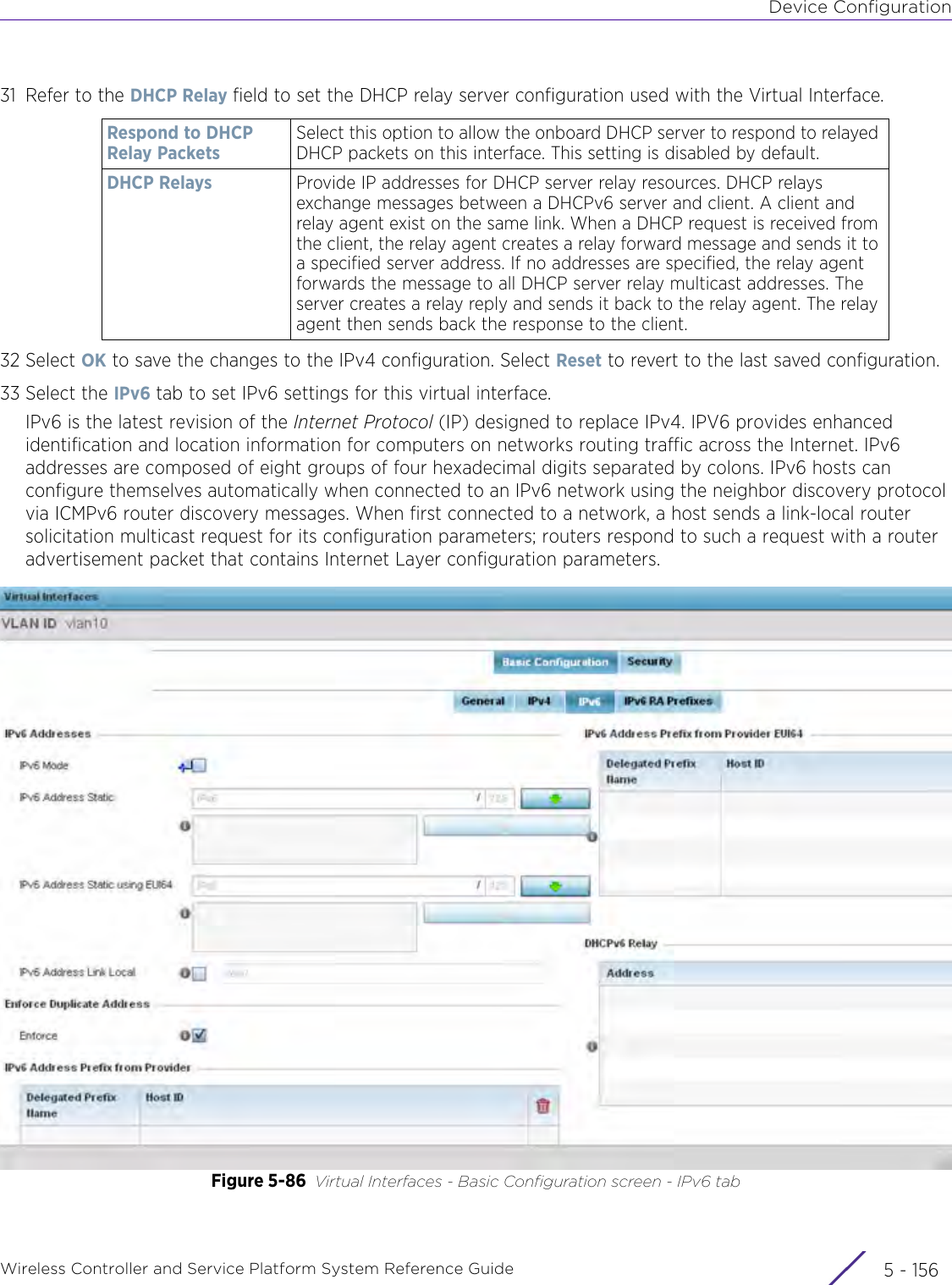 Device ConfigurationWireless Controller and Service Platform System Reference Guide  5 - 15631 Refer to the DHCP Relay field to set the DHCP relay server configuration used with the Virtual Interface.32 Select OK to save the changes to the IPv4 configuration. Select Reset to revert to the last saved configuration.33 Select the IPv6 tab to set IPv6 settings for this virtual interface.IPv6 is the latest revision of the Internet Protocol (IP) designed to replace IPv4. IPV6 provides enhanced identification and location information for computers on networks routing traffic across the Internet. IPv6 addresses are composed of eight groups of four hexadecimal digits separated by colons. IPv6 hosts can configure themselves automatically when connected to an IPv6 network using the neighbor discovery protocol via ICMPv6 router discovery messages. When first connected to a network, a host sends a link-local router solicitation multicast request for its configuration parameters; routers respond to such a request with a router advertisement packet that contains Internet Layer configuration parameters.Figure 5-86 Virtual Interfaces - Basic Configuration screen - IPv6 tabRespond to DHCP Relay PacketsSelect this option to allow the onboard DHCP server to respond to relayed DHCP packets on this interface. This setting is disabled by default.DHCP Relays Provide IP addresses for DHCP server relay resources. DHCP relays exchange messages between a DHCPv6 server and client. A client and relay agent exist on the same link. When a DHCP request is received from the client, the relay agent creates a relay forward message and sends it to a specified server address. If no addresses are specified, the relay agent forwards the message to all DHCP server relay multicast addresses. The server creates a relay reply and sends it back to the relay agent. The relay agent then sends back the response to the client.