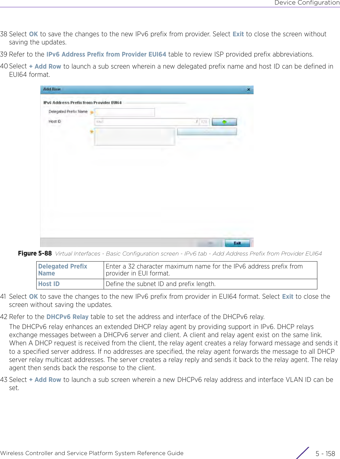 Device ConfigurationWireless Controller and Service Platform System Reference Guide  5 - 15838 Select OK to save the changes to the new IPv6 prefix from provider. Select Exit to close the screen without saving the updates.39 Refer to the IPv6 Address Prefix from Provider EUI64 table to review ISP provided prefix abbreviations.40 Select + Add Row to launch a sub screen wherein a new delegated prefix name and host ID can be defined in EUI64 format.Figure 5-88 Virtual Interfaces - Basic Configuration screen - IPv6 tab - Add Address Prefix from Provider EUI64 41 Select OK to save the changes to the new IPv6 prefix from provider in EUI64 format. Select Exit to close the screen without saving the updates.42 Refer to the DHCPv6 Relay table to set the address and interface of the DHCPv6 relay. The DHCPv6 relay enhances an extended DHCP relay agent by providing support in IPv6. DHCP relays exchange messages between a DHCPv6 server and client. A client and relay agent exist on the same link. When A DHCP request is received from the client, the relay agent creates a relay forward message and sends it to a specified server address. If no addresses are specified, the relay agent forwards the message to all DHCP server relay multicast addresses. The server creates a relay reply and sends it back to the relay agent. The relay agent then sends back the response to the client. 43 Select + Add Row to launch a sub screen wherein a new DHCPv6 relay address and interface VLAN ID can be set.Delegated Prefix NameEnter a 32 character maximum name for the IPv6 address prefix from provider in EUI format. Host ID Define the subnet ID and prefix length.