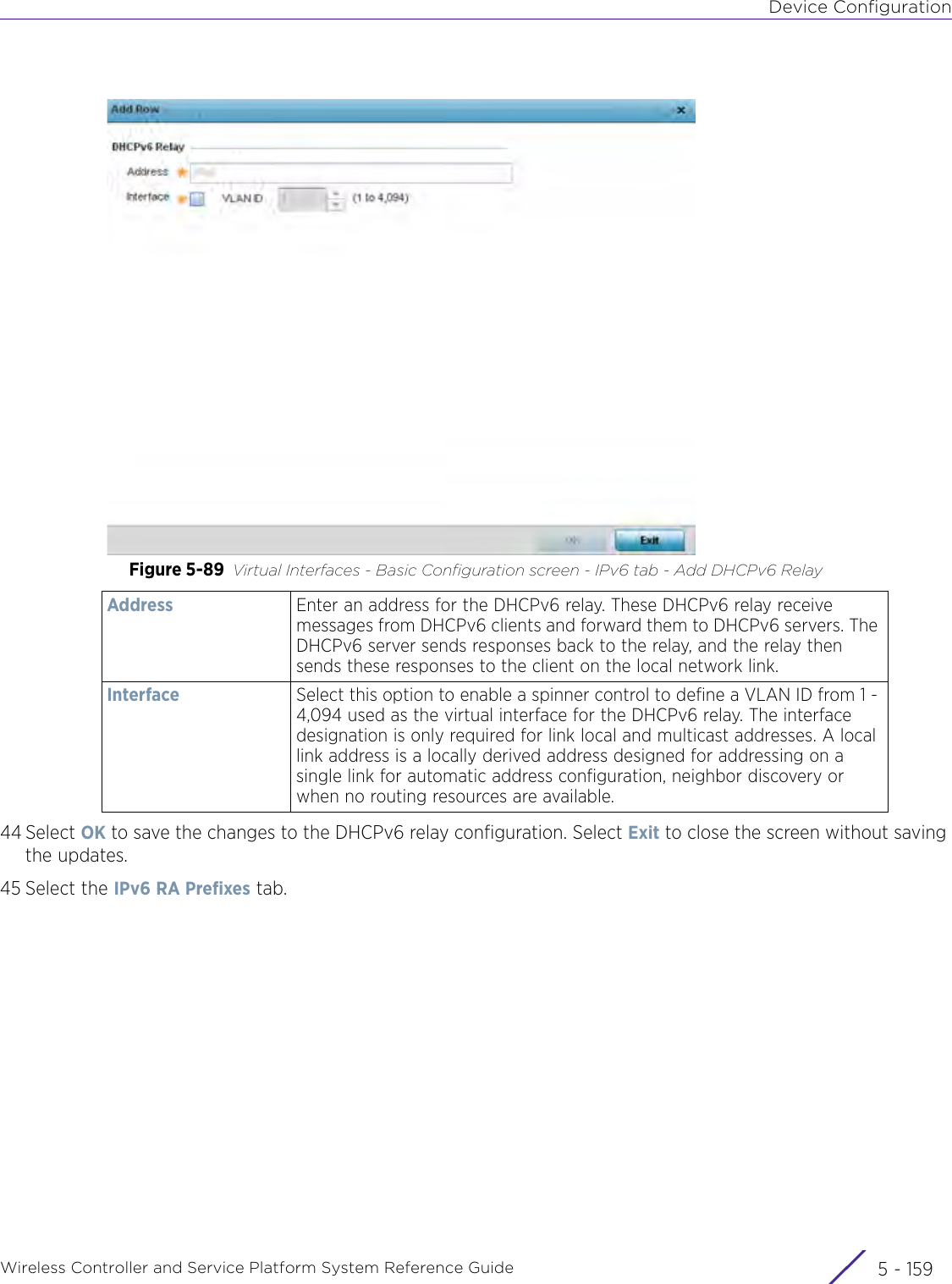 Device ConfigurationWireless Controller and Service Platform System Reference Guide 5 - 159Figure 5-89 Virtual Interfaces - Basic Configuration screen - IPv6 tab - Add DHCPv6 Relay 44 Select OK to save the changes to the DHCPv6 relay configuration. Select Exit to close the screen without saving the updates.45 Select the IPv6 RA Prefixes tab.Address Enter an address for the DHCPv6 relay. These DHCPv6 relay receive messages from DHCPv6 clients and forward them to DHCPv6 servers. The DHCPv6 server sends responses back to the relay, and the relay then sends these responses to the client on the local network link.   Interface Select this option to enable a spinner control to define a VLAN ID from 1 - 4,094 used as the virtual interface for the DHCPv6 relay. The interface designation is only required for link local and multicast addresses. A local link address is a locally derived address designed for addressing on a single link for automatic address configuration, neighbor discovery or when no routing resources are available.