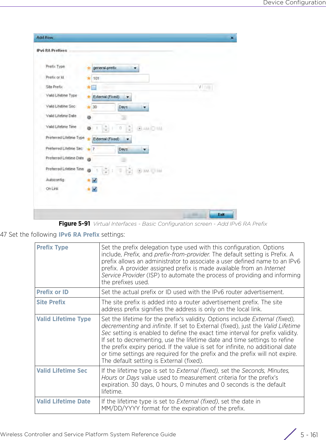 Device ConfigurationWireless Controller and Service Platform System Reference Guide 5 - 161Figure 5-91 Virtual Interfaces - Basic Configuration screen - Add IPv6 RA Prefix47 Set the following IPv6 RA Prefix settings:Prefix Type Set the prefix delegation type used with this configuration. Options include, Prefix, and prefix-from-provider. The default setting is Prefix. A prefix allows an administrator to associate a user defined name to an IPv6 prefix. A provider assigned prefix is made available from an Internet Service Provider (ISP) to automate the process of providing and informing the prefixes used.Prefix or ID Set the actual prefix or ID used with the IPv6 router advertisement. Site Prefix The site prefix is added into a router advertisement prefix. The site address prefix signifies the address is only on the local link.Valid Lifetime Type Set the lifetime for the prefix&apos;s validity. Options include External (fixed), decrementing and infinite. If set to External (fixed), just the Valid Lifetime Sec setting is enabled to define the exact time interval for prefix validity. If set to decrementing, use the lifetime date and time settings to refine the prefix expiry period. If the value is set for infinite, no additional date or time settings are required for the prefix and the prefix will not expire. The default setting is External (fixed).Valid Lifetime Sec If the lifetime type is set to External (fixed), set the Seconds, Minutes, Hours or Days value used to measurement criteria for the prefix&apos;s expiration. 30 days, 0 hours, 0 minutes and 0 seconds is the default lifetime.Valid Lifetime Date If the lifetime type is set to External (fixed), set the date in MM/DD/YYYY format for the expiration of the prefix.