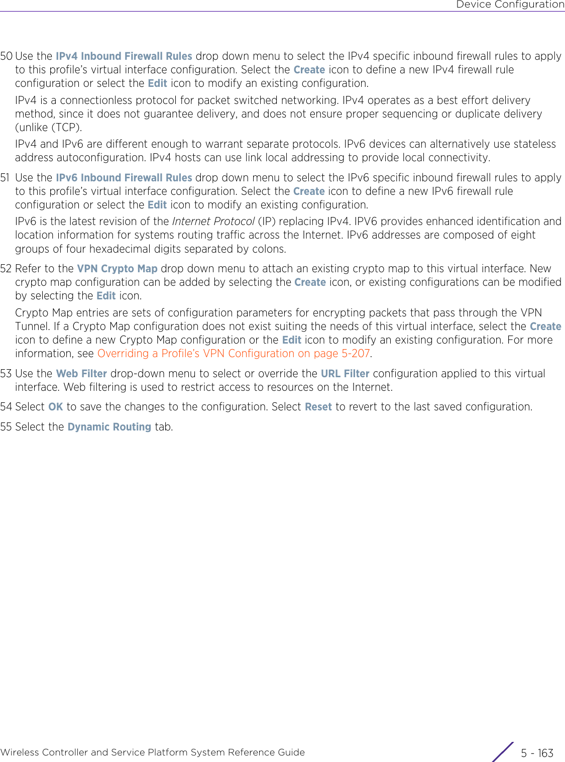 Device ConfigurationWireless Controller and Service Platform System Reference Guide 5 - 16350 Use the IPv4 Inbound Firewall Rules drop down menu to select the IPv4 specific inbound firewall rules to apply to this profile’s virtual interface configuration. Select the Create icon to define a new IPv4 firewall rule configuration or select the Edit icon to modify an existing configuration.IPv4 is a connectionless protocol for packet switched networking. IPv4 operates as a best effort delivery method, since it does not guarantee delivery, and does not ensure proper sequencing or duplicate delivery (unlike (TCP). IPv4 and IPv6 are different enough to warrant separate protocols. IPv6 devices can alternatively use stateless address autoconfiguration. IPv4 hosts can use link local addressing to provide local connectivity.51 Use the IPv6 Inbound Firewall Rules drop down menu to select the IPv6 specific inbound firewall rules to apply to this profile’s virtual interface configuration. Select the Create icon to define a new IPv6 firewall rule configuration or select the Edit icon to modify an existing configuration.IPv6 is the latest revision of the Internet Protocol (IP) replacing IPv4. IPV6 provides enhanced identification and location information for systems routing traffic across the Internet. IPv6 addresses are composed of eight groups of four hexadecimal digits separated by colons.52 Refer to the VPN Crypto Map drop down menu to attach an existing crypto map to this virtual interface. New crypto map configuration can be added by selecting the Create icon, or existing configurations can be modified by selecting the Edit icon.Crypto Map entries are sets of configuration parameters for encrypting packets that pass through the VPN Tunnel. If a Crypto Map configuration does not exist suiting the needs of this virtual interface, select the Create icon to define a new Crypto Map configuration or the Edit icon to modify an existing configuration. For more information, see Overriding a Profile’s VPN Configuration on page 5-207.53 Use the Web Filter drop-down menu to select or override the URL Filter configuration applied to this virtual interface. Web filtering is used to restrict access to resources on the Internet.54 Select OK to save the changes to the configuration. Select Reset to revert to the last saved configuration.55 Select the Dynamic Routing tab.