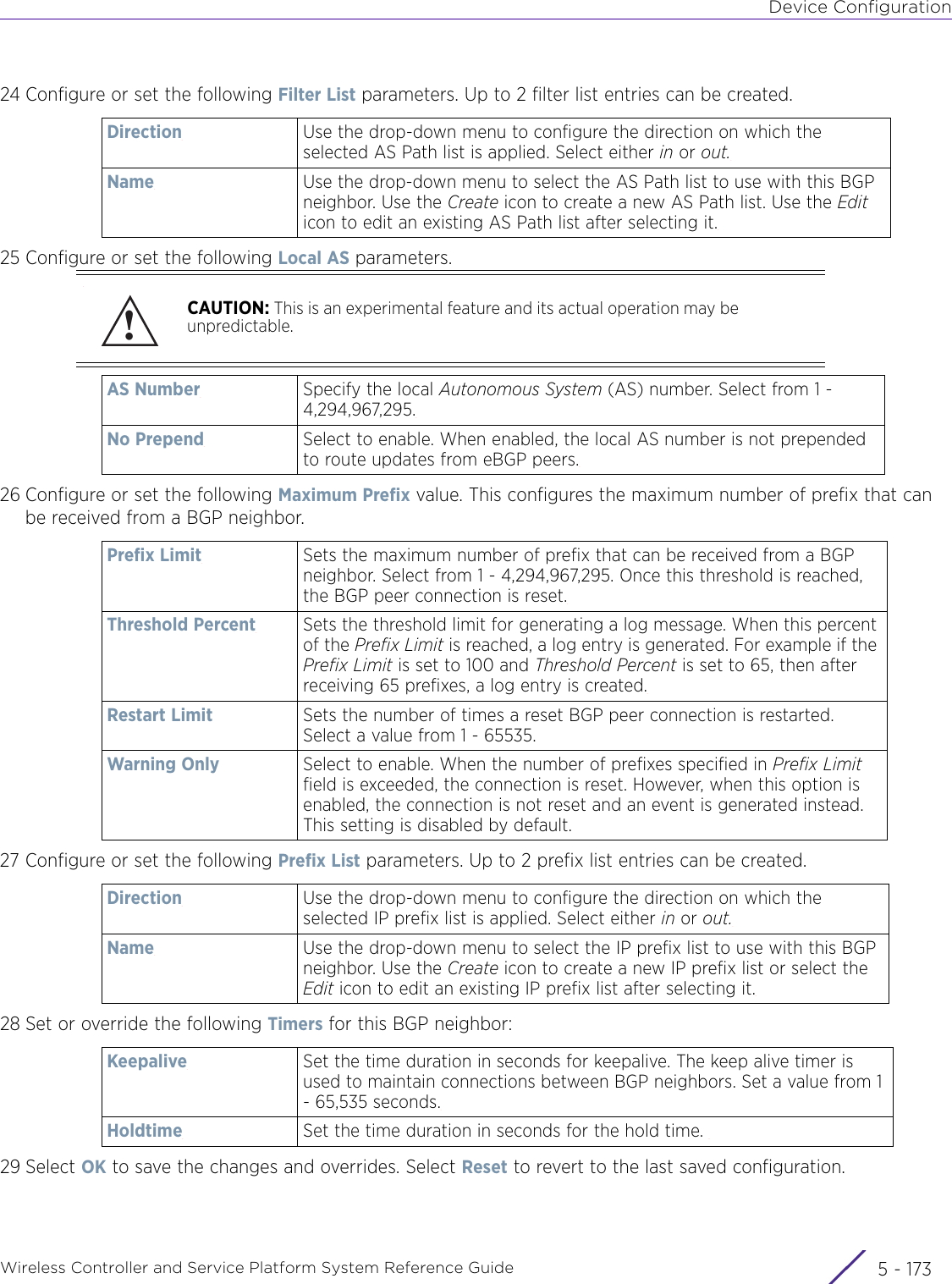 Device ConfigurationWireless Controller and Service Platform System Reference Guide 5 - 17324 Configure or set the following Filter List parameters. Up to 2 filter list entries can be created.25 Configure or set the following Local AS parameters.26 Configure or set the following Maximum Prefix value. This configures the maximum number of prefix that can be received from a BGP neighbor.27 Configure or set the following Prefix List parameters. Up to 2 prefix list entries can be created.28 Set or override the following Timers for this BGP neighbor:29 Select OK to save the changes and overrides. Select Reset to revert to the last saved configuration.Direction Use the drop-down menu to configure the direction on which the selected AS Path list is applied. Select either in or out.Name Use the drop-down menu to select the AS Path list to use with this BGP neighbor. Use the Create icon to create a new AS Path list. Use the Edit icon to edit an existing AS Path list after selecting it.CAUTION: This is an experimental feature and its actual operation may be unpredictable.AS Number Specify the local Autonomous System (AS) number. Select from 1 - 4,294,967,295.No Prepend Select to enable. When enabled, the local AS number is not prepended to route updates from eBGP peers.Prefix Limit Sets the maximum number of prefix that can be received from a BGP neighbor. Select from 1 - 4,294,967,295. Once this threshold is reached, the BGP peer connection is reset.Threshold Percent Sets the threshold limit for generating a log message. When this percent of the Prefix Limit is reached, a log entry is generated. For example if the Prefix Limit is set to 100 and Threshold Percent is set to 65, then after receiving 65 prefixes, a log entry is created.Restart Limit Sets the number of times a reset BGP peer connection is restarted. Select a value from 1 - 65535.Warning Only Select to enable. When the number of prefixes specified in Prefix Limit field is exceeded, the connection is reset. However, when this option is enabled, the connection is not reset and an event is generated instead. This setting is disabled by default.Direction Use the drop-down menu to configure the direction on which the selected IP prefix list is applied. Select either in or out.Name Use the drop-down menu to select the IP prefix list to use with this BGP neighbor. Use the Create icon to create a new IP prefix list or select the Edit icon to edit an existing IP prefix list after selecting it.Keepalive Set the time duration in seconds for keepalive. The keep alive timer is used to maintain connections between BGP neighbors. Set a value from 1 - 65,535 seconds.Holdtime Set the time duration in seconds for the hold time. !