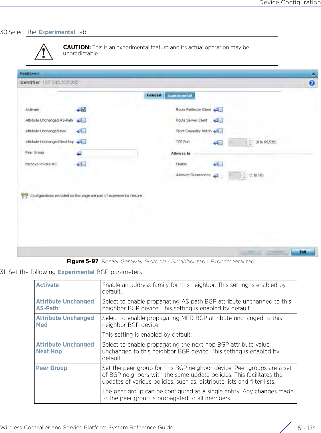 Device ConfigurationWireless Controller and Service Platform System Reference Guide  5 - 17430 Select the Experimental tab. Figure 5-97 Border Gateway Protocol - Neighbor tab - Experimental tab31 Set the following Experimental BGP parameters:CAUTION: This is an experimental feature and its actual operation may be unpredictable.Activate Enable an address family for this neighbor. This setting is enabled by default.Attribute Unchanged AS-PathSelect to enable propagating AS path BGP attribute unchanged to this neighbor BGP device. This setting is enabled by default.Attribute Unchanged MedSelect to enable propagating MED BGP attribute unchanged to this neighbor BGP device.This setting is enabled by default.Attribute Unchanged Next HopSelect to enable propagating the next hop BGP attribute value unchanged to this neighbor BGP device. This setting is enabled by default.Peer Group Set the peer group for this BGP neighbor device. Peer groups are a set of BGP neighbors with the same update policies. This facilitates the updates of various policies, such as, distribute lists and filter lists.The peer group can be configured as a single entity. Any changes made to the peer group is propagated to all members.!