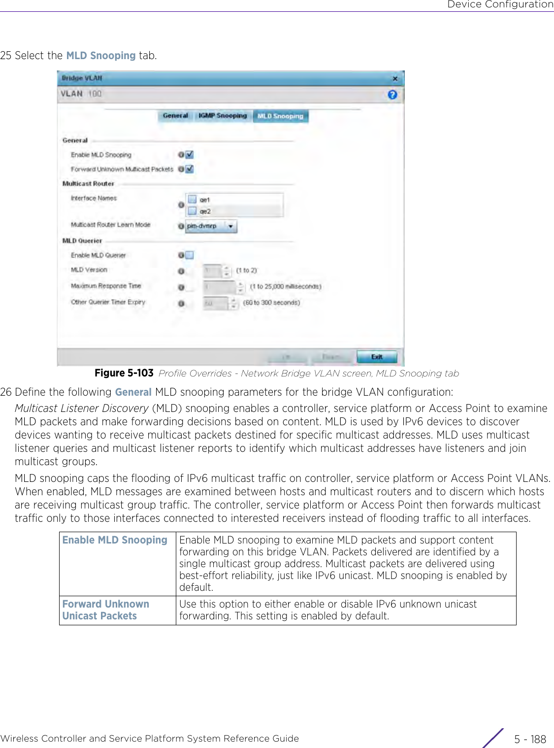 Device ConfigurationWireless Controller and Service Platform System Reference Guide  5 - 18825 Select the MLD Snooping tab.Figure 5-103 Profile Overrides - Network Bridge VLAN screen, MLD Snooping tab26 Define the following General MLD snooping parameters for the bridge VLAN configuration:Multicast Listener Discovery (MLD) snooping enables a controller, service platform or Access Point to examine MLD packets and make forwarding decisions based on content. MLD is used by IPv6 devices to discover devices wanting to receive multicast packets destined for specific multicast addresses. MLD uses multicast listener queries and multicast listener reports to identify which multicast addresses have listeners and join multicast groups.MLD snooping caps the flooding of IPv6 multicast traffic on controller, service platform or Access Point VLANs. When enabled, MLD messages are examined between hosts and multicast routers and to discern which hosts are receiving multicast group traffic. The controller, service platform or Access Point then forwards multicast traffic only to those interfaces connected to interested receivers instead of flooding traffic to all interfaces.Enable MLD Snooping Enable MLD snooping to examine MLD packets and support content forwarding on this bridge VLAN. Packets delivered are identified by a single multicast group address. Multicast packets are delivered using best-effort reliability, just like IPv6 unicast. MLD snooping is enabled by default.Forward Unknown Unicast PacketsUse this option to either enable or disable IPv6 unknown unicast forwarding. This setting is enabled by default.