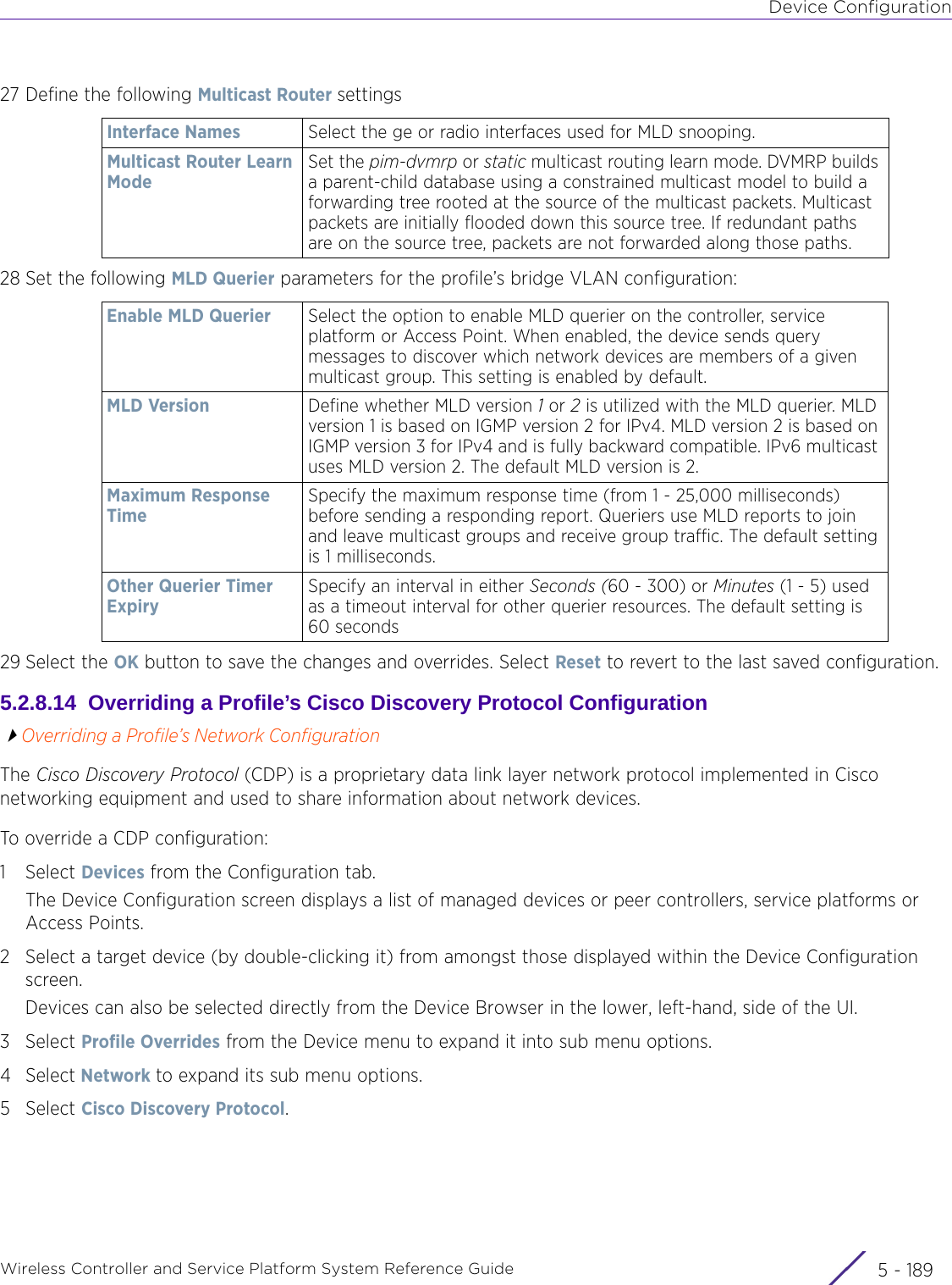 Device ConfigurationWireless Controller and Service Platform System Reference Guide 5 - 18927 Define the following Multicast Router settings28 Set the following MLD Querier parameters for the profile’s bridge VLAN configuration:29 Select the OK button to save the changes and overrides. Select Reset to revert to the last saved configuration.5.2.8.14  Overriding a Profile’s Cisco Discovery Protocol ConfigurationOverriding a Profile’s Network ConfigurationThe Cisco Discovery Protocol (CDP) is a proprietary data link layer network protocol implemented in Cisco networking equipment and used to share information about network devices.To override a CDP configuration:1Select Devices from the Configuration tab.The Device Configuration screen displays a list of managed devices or peer controllers, service platforms or Access Points.2 Select a target device (by double-clicking it) from amongst those displayed within the Device Configuration screen. Devices can also be selected directly from the Device Browser in the lower, left-hand, side of the UI.3Select Profile Overrides from the Device menu to expand it into sub menu options.4Select Network to expand its sub menu options.5Select Cisco Discovery Protocol.Interface Names Select the ge or radio interfaces used for MLD snooping.Multicast Router Learn ModeSet the pim-dvmrp or static multicast routing learn mode. DVMRP builds a parent-child database using a constrained multicast model to build a forwarding tree rooted at the source of the multicast packets. Multicast packets are initially flooded down this source tree. If redundant paths are on the source tree, packets are not forwarded along those paths. Enable MLD Querier Select the option to enable MLD querier on the controller, service platform or Access Point. When enabled, the device sends query messages to discover which network devices are members of a given multicast group. This setting is enabled by default.MLD Version Define whether MLD version 1 or 2 is utilized with the MLD querier. MLD version 1 is based on IGMP version 2 for IPv4. MLD version 2 is based on IGMP version 3 for IPv4 and is fully backward compatible. IPv6 multicast uses MLD version 2. The default MLD version is 2.Maximum Response TimeSpecify the maximum response time (from 1 - 25,000 milliseconds) before sending a responding report. Queriers use MLD reports to join and leave multicast groups and receive group traffic. The default setting is 1 milliseconds. Other Querier Timer ExpirySpecify an interval in either Seconds (60 - 300) or Minutes (1 - 5) used as a timeout interval for other querier resources. The default setting is 60 seconds