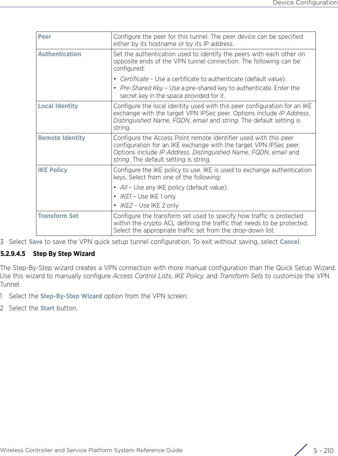 Device ConfigurationWireless Controller and Service Platform System Reference Guide  5 - 2103Select Save to save the VPN quick setup tunnel configuration. To exit without saving, select Cancel.5.2.9.4.5  Step By Step WizardThe Step-By-Step wizard creates a VPN connection with more manual configuration than the Quick Setup Wizard. Use this wizard to manually configure Access Control Lists, IKE Policy, and Transform Sets to customize the VPN Tunnel.1 Select the Step-By-Step Wizard option from the VPN screen.2 Select the Start button.Peer  Configure the peer for this tunnel. The peer device can be specified either by its hostname or by its IP address.Authentication Set the authentication used to identify the peers with each other on opposite ends of the VPN tunnel connection. The following can be configured:•Certificate – Use a certificate to authenticate (default value).•Pre-Shared Key – Use a pre-shared key to authenticate. Enter the secret key in the space provided for it.Local Identity Configure the local identity used with this peer configuration for an IKE exchange with the target VPN IPSec peer. Options include IP Address, Distinguished Name, FQDN, email and string. The default setting is string.Remote Identity Configure the Access Point remote identifier used with this peer configuration for an IKE exchange with the target VPN IPSec peer. Options include IP Address, Distinguished Name, FQDN, email and string. The default setting is string.IKE Policy Configure the IKE policy to use. IKE is used to exchange authentication keys. Select from one of the following:•All – Use any IKE policy (default value).•IKE1 – Use IKE 1 only•IKE2 – Use IKE 2 onlyTransform Set Configure the transform set used to specify how traffic is protected within the crypto ACL defining the traffic that needs to be protected. Select the appropriate traffic set from the drop-down list.