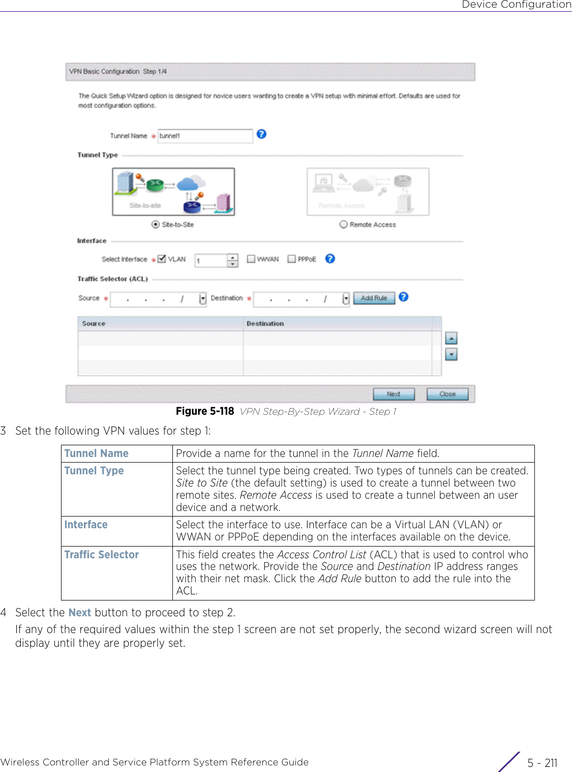 Device ConfigurationWireless Controller and Service Platform System Reference Guide 5 - 211Figure 5-118 VPN Step-By-Step Wizard - Step 13 Set the following VPN values for step 1:4 Select the Next button to proceed to step 2. If any of the required values within the step 1 screen are not set properly, the second wizard screen will not display until they are properly set. Tunnel Name Provide a name for the tunnel in the Tunnel Name field.Tunnel Type Select the tunnel type being created. Two types of tunnels can be created. Site to Site (the default setting) is used to create a tunnel between two remote sites. Remote Access is used to create a tunnel between an user device and a network.Interface Select the interface to use. Interface can be a Virtual LAN (VLAN) or WWAN or PPPoE depending on the interfaces available on the device.Traffic Selector This field creates the Access Control List (ACL) that is used to control who uses the network. Provide the Source and Destination IP address ranges with their net mask. Click the Add Rule button to add the rule into the ACL.