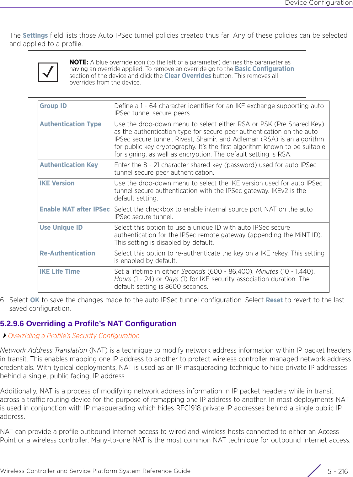 Device ConfigurationWireless Controller and Service Platform System Reference Guide  5 - 216The Settings field lists those Auto IPSec tunnel policies created thus far. Any of these policies can be selected and applied to a profile.6Select OK to save the changes made to the auto IPSec tunnel configuration. Select Reset to revert to the last saved configuration.5.2.9.6 Overriding a Profile’s NAT ConfigurationOverriding a Profile’s Security ConfigurationNetwork Address Translation (NAT) is a technique to modify network address information within IP packet headers in transit. This enables mapping one IP address to another to protect wireless controller managed network address credentials. With typical deployments, NAT is used as an IP masquerading technique to hide private IP addresses behind a single, public facing, IP address.Additionally, NAT is a process of modifying network address information in IP packet headers while in transit across a traffic routing device for the purpose of remapping one IP address to another. In most deployments NAT is used in conjunction with IP masquerading which hides RFC1918 private IP addresses behind a single public IP address.NAT can provide a profile outbound Internet access to wired and wireless hosts connected to either an Access Point or a wireless controller. Many-to-one NAT is the most common NAT technique for outbound Internet access. NOTE: A blue override icon (to the left of a parameter) defines the parameter as having an override applied. To remove an override go to the Basic Configuration section of the device and click the Clear Overrides button. This removes all overrides from the device.Group ID Define a 1 - 64 character identifier for an IKE exchange supporting auto IPSec tunnel secure peers.Authentication Type Use the drop-down menu to select either RSA or PSK (Pre Shared Key) as the authentication type for secure peer authentication on the auto IPSec secure tunnel. Rivest, Shamir, and Adleman (RSA) is an algorithm for public key cryptography. It’s the first algorithm known to be suitable for signing, as well as encryption. The default setting is RSA.Authentication Key Enter the 8 - 21 character shared key (password) used for auto IPSec tunnel secure peer authentication.IKE Version Use the drop-down menu to select the IKE version used for auto IPSec tunnel secure authentication with the IPSec gateway. IKEv2 is the default setting.Enable NAT after IPSec Select the checkbox to enable internal source port NAT on the auto IPSec secure tunnel.Use Unique ID Select this option to use a unique ID with auto IPSec secure authentication for the IPSec remote gateway (appending the MiNT ID). This setting is disabled by default.Re-Authentication Select this option to re-authenticate the key on a IKE rekey. This setting is enabled by default.IKE Life Time Set a lifetime in either Seconds (600 - 86,400), Minutes (10 - 1,440), Hours (1 - 24) or Days (1) for IKE security association duration. The default setting is 8600 seconds.