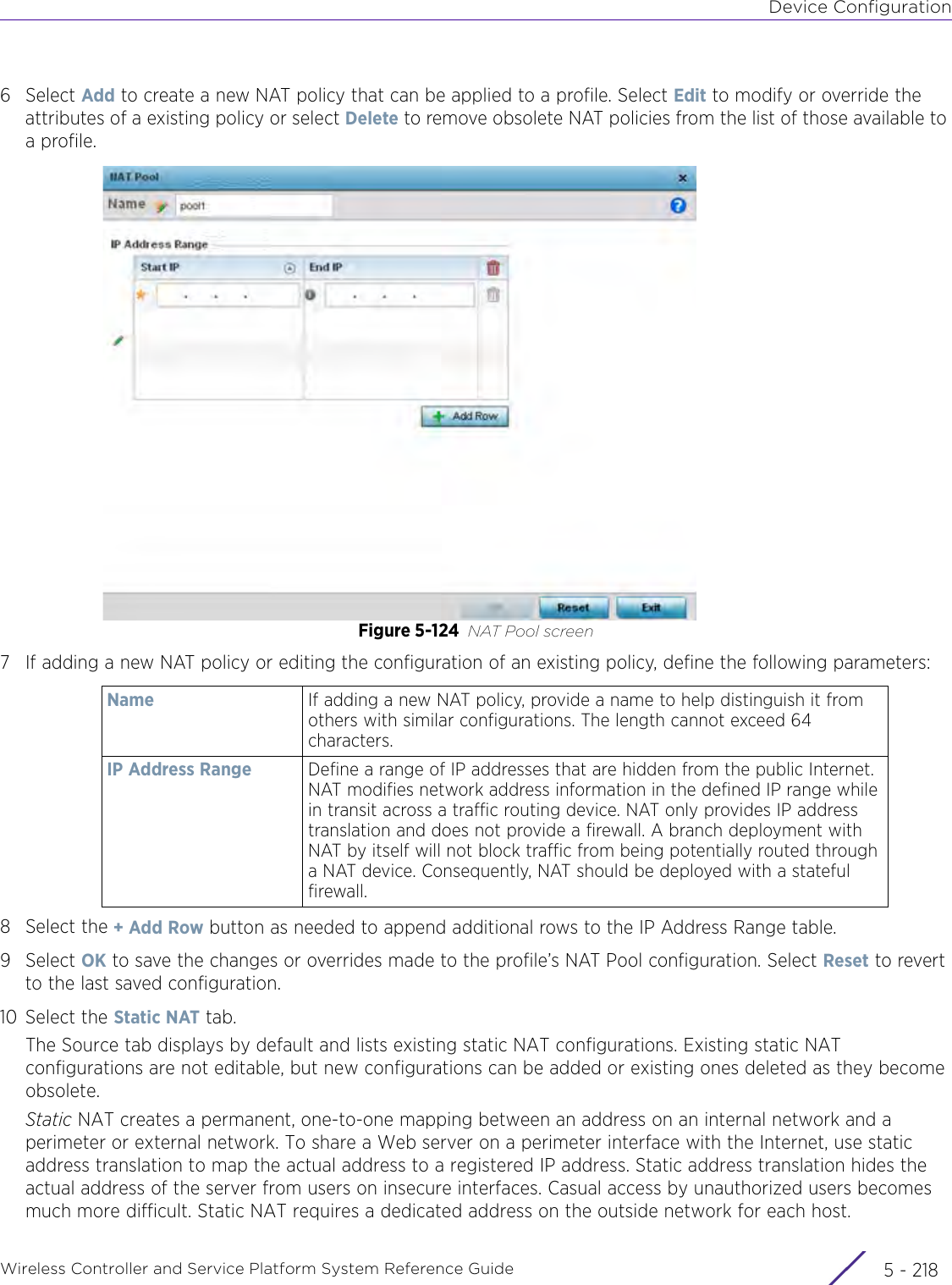 Device ConfigurationWireless Controller and Service Platform System Reference Guide  5 - 2186Select Add to create a new NAT policy that can be applied to a profile. Select Edit to modify or override the attributes of a existing policy or select Delete to remove obsolete NAT policies from the list of those available to a profile.Figure 5-124 NAT Pool screen7 If adding a new NAT policy or editing the configuration of an existing policy, define the following parameters:8 Select the + Add Row button as needed to append additional rows to the IP Address Range table.9Select OK to save the changes or overrides made to the profile’s NAT Pool configuration. Select Reset to revert to the last saved configuration.10 Select the Static NAT tab.The Source tab displays by default and lists existing static NAT configurations. Existing static NAT configurations are not editable, but new configurations can be added or existing ones deleted as they become obsolete.Static NAT creates a permanent, one-to-one mapping between an address on an internal network and a perimeter or external network. To share a Web server on a perimeter interface with the Internet, use static address translation to map the actual address to a registered IP address. Static address translation hides the actual address of the server from users on insecure interfaces. Casual access by unauthorized users becomes much more difficult. Static NAT requires a dedicated address on the outside network for each host.Name If adding a new NAT policy, provide a name to help distinguish it from others with similar configurations. The length cannot exceed 64 characters.IP Address Range Define a range of IP addresses that are hidden from the public Internet. NAT modifies network address information in the defined IP range while in transit across a traffic routing device. NAT only provides IP address translation and does not provide a firewall. A branch deployment with NAT by itself will not block traffic from being potentially routed through a NAT device. Consequently, NAT should be deployed with a stateful firewall. 