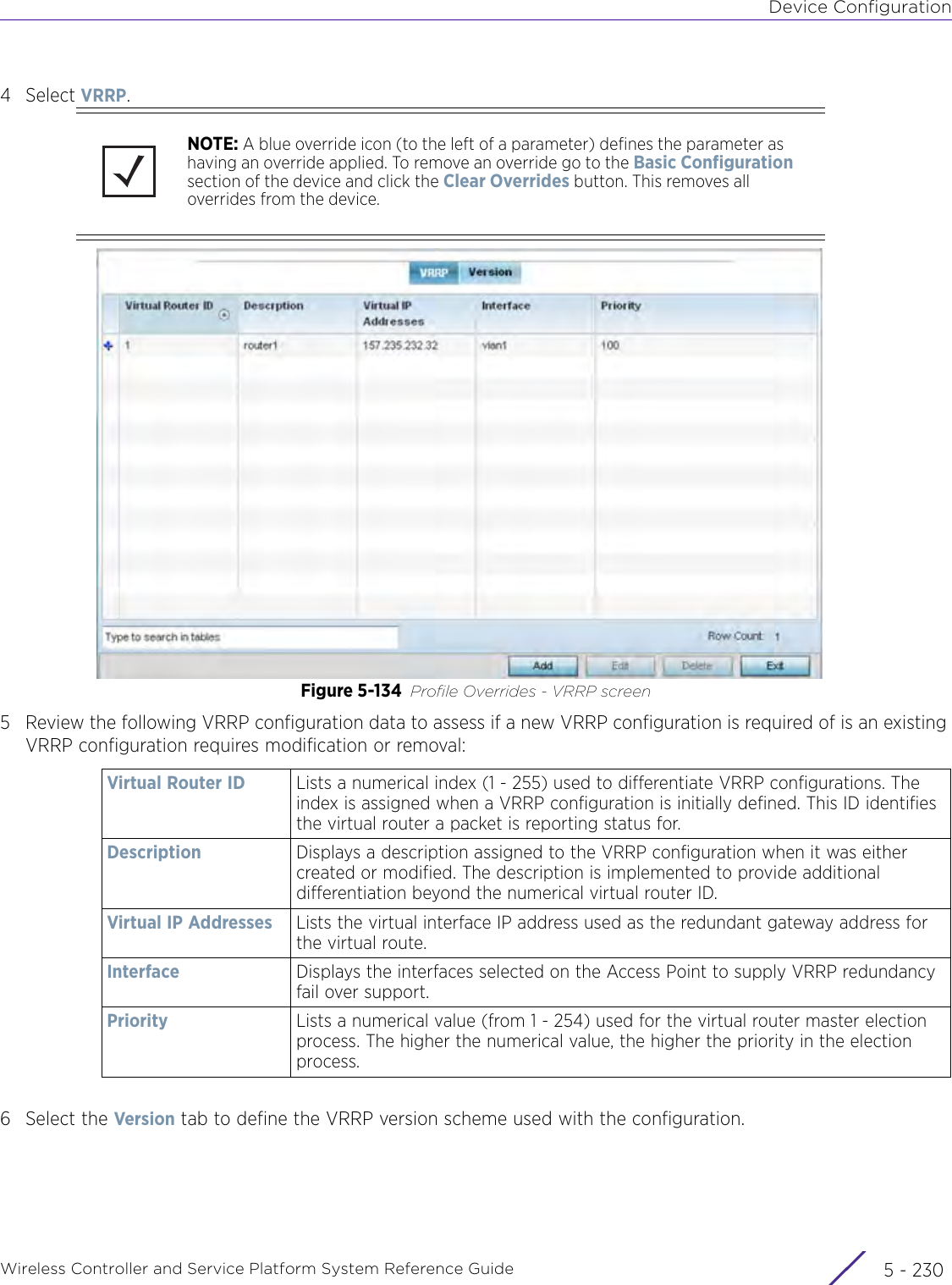 Device ConfigurationWireless Controller and Service Platform System Reference Guide  5 - 2304Select VRRP.Figure 5-134 Profile Overrides - VRRP screen5 Review the following VRRP configuration data to assess if a new VRRP configuration is required of is an existing VRRP configuration requires modification or removal: 6 Select the Version tab to define the VRRP version scheme used with the configuration.NOTE: A blue override icon (to the left of a parameter) defines the parameter as having an override applied. To remove an override go to the Basic Configuration section of the device and click the Clear Overrides button. This removes all overrides from the device.Virtual Router ID Lists a numerical index (1 - 255) used to differentiate VRRP configurations. The index is assigned when a VRRP configuration is initially defined. This ID identifies the virtual router a packet is reporting status for.Description Displays a description assigned to the VRRP configuration when it was either created or modified. The description is implemented to provide additional differentiation beyond the numerical virtual router ID.Virtual IP Addresses Lists the virtual interface IP address used as the redundant gateway address for the virtual route.Interface  Displays the interfaces selected on the Access Point to supply VRRP redundancy fail over support.Priority Lists a numerical value (from 1 - 254) used for the virtual router master election process. The higher the numerical value, the higher the priority in the election process.