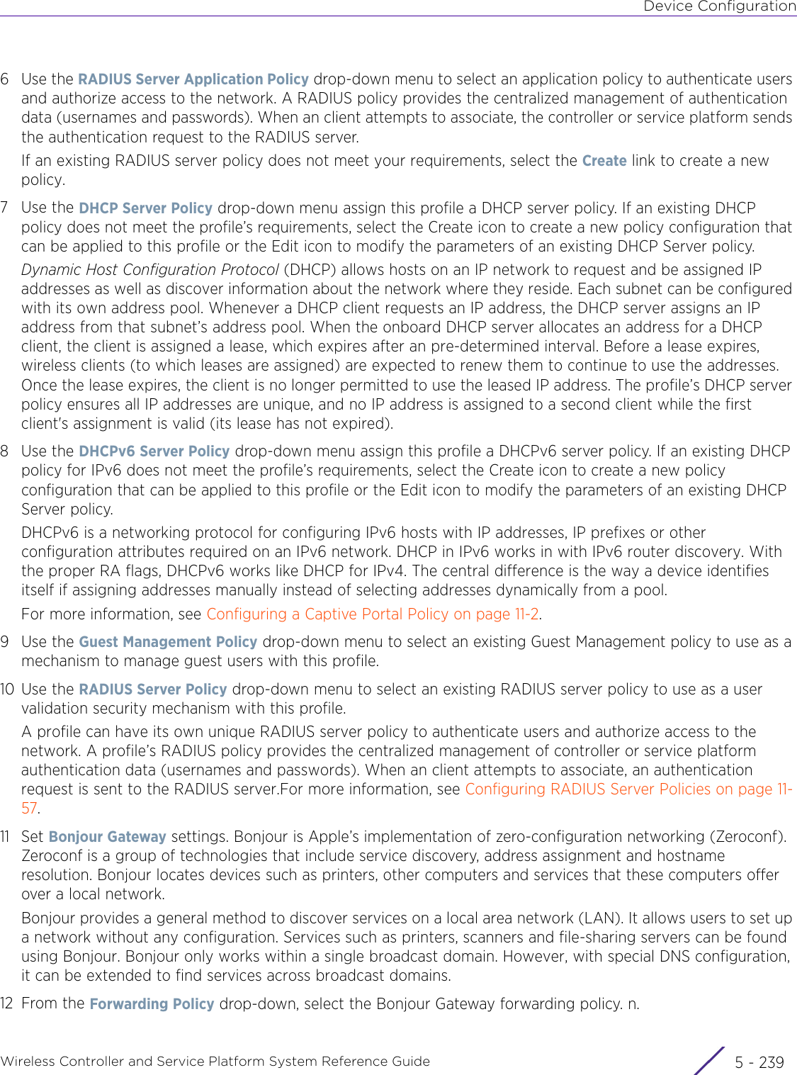 Device ConfigurationWireless Controller and Service Platform System Reference Guide 5 - 2396Use the RADIUS Server Application Policy drop-down menu to select an application policy to authenticate users and authorize access to the network. A RADIUS policy provides the centralized management of authentication data (usernames and passwords). When an client attempts to associate, the controller or service platform sends the authentication request to the RADIUS server. If an existing RADIUS server policy does not meet your requirements, select the Create link to create a new policy.7Use the DHCP Server Policy drop-down menu assign this profile a DHCP server policy. If an existing DHCP policy does not meet the profile’s requirements, select the Create icon to create a new policy configuration that can be applied to this profile or the Edit icon to modify the parameters of an existing DHCP Server policy. Dynamic Host Configuration Protocol (DHCP) allows hosts on an IP network to request and be assigned IP addresses as well as discover information about the network where they reside. Each subnet can be configured with its own address pool. Whenever a DHCP client requests an IP address, the DHCP server assigns an IP address from that subnet’s address pool. When the onboard DHCP server allocates an address for a DHCP client, the client is assigned a lease, which expires after an pre-determined interval. Before a lease expires, wireless clients (to which leases are assigned) are expected to renew them to continue to use the addresses. Once the lease expires, the client is no longer permitted to use the leased IP address. The profile’s DHCP server policy ensures all IP addresses are unique, and no IP address is assigned to a second client while the first client&apos;s assignment is valid (its lease has not expired).8Use the DHCPv6 Server Policy drop-down menu assign this profile a DHCPv6 server policy. If an existing DHCP policy for IPv6 does not meet the profile’s requirements, select the Create icon to create a new policy configuration that can be applied to this profile or the Edit icon to modify the parameters of an existing DHCP Server policy. DHCPv6 is a networking protocol for configuring IPv6 hosts with IP addresses, IP prefixes or other configuration attributes required on an IPv6 network. DHCP in IPv6 works in with IPv6 router discovery. With the proper RA flags, DHCPv6 works like DHCP for IPv4. The central difference is the way a device identifies itself if assigning addresses manually instead of selecting addresses dynamically from a pool.For more information, see Configuring a Captive Portal Policy on page 11-2.9Use the Guest Management Policy drop-down menu to select an existing Guest Management policy to use as a mechanism to manage guest users with this profile.10 Use the RADIUS Server Policy drop-down menu to select an existing RADIUS server policy to use as a user validation security mechanism with this profile.A profile can have its own unique RADIUS server policy to authenticate users and authorize access to the network. A profile’s RADIUS policy provides the centralized management of controller or service platform authentication data (usernames and passwords). When an client attempts to associate, an authentication request is sent to the RADIUS server.For more information, see Configuring RADIUS Server Policies on page 11-57.11 Set Bonjour Gateway settings. Bonjour is Apple’s implementation of zero-configuration networking (Zeroconf). Zeroconf is a group of technologies that include service discovery, address assignment and hostname resolution. Bonjour locates devices such as printers, other computers and services that these computers offer over a local network.Bonjour provides a general method to discover services on a local area network (LAN). It allows users to set up a network without any configuration. Services such as printers, scanners and file-sharing servers can be found using Bonjour. Bonjour only works within a single broadcast domain. However, with special DNS configuration, it can be extended to find services across broadcast domains.12 From the Forwarding Policy drop-down, select the Bonjour Gateway forwarding policy. n.