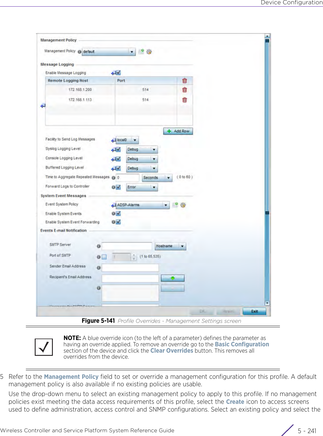 Device ConfigurationWireless Controller and Service Platform System Reference Guide 5 - 241Figure 5-141 Profile Overrides - Management Settings screen5 Refer to the Management Policy field to set or override a management configuration for this profile. A default management policy is also available if no existing policies are usable.Use the drop-down menu to select an existing management policy to apply to this profile. If no management policies exist meeting the data access requirements of this profile, select the Create icon to access screens used to define administration, access control and SNMP configurations. Select an existing policy and select the NOTE: A blue override icon (to the left of a parameter) defines the parameter as having an override applied. To remove an override go to the Basic Configuration section of the device and click the Clear Overrides button. This removes all overrides from the device.