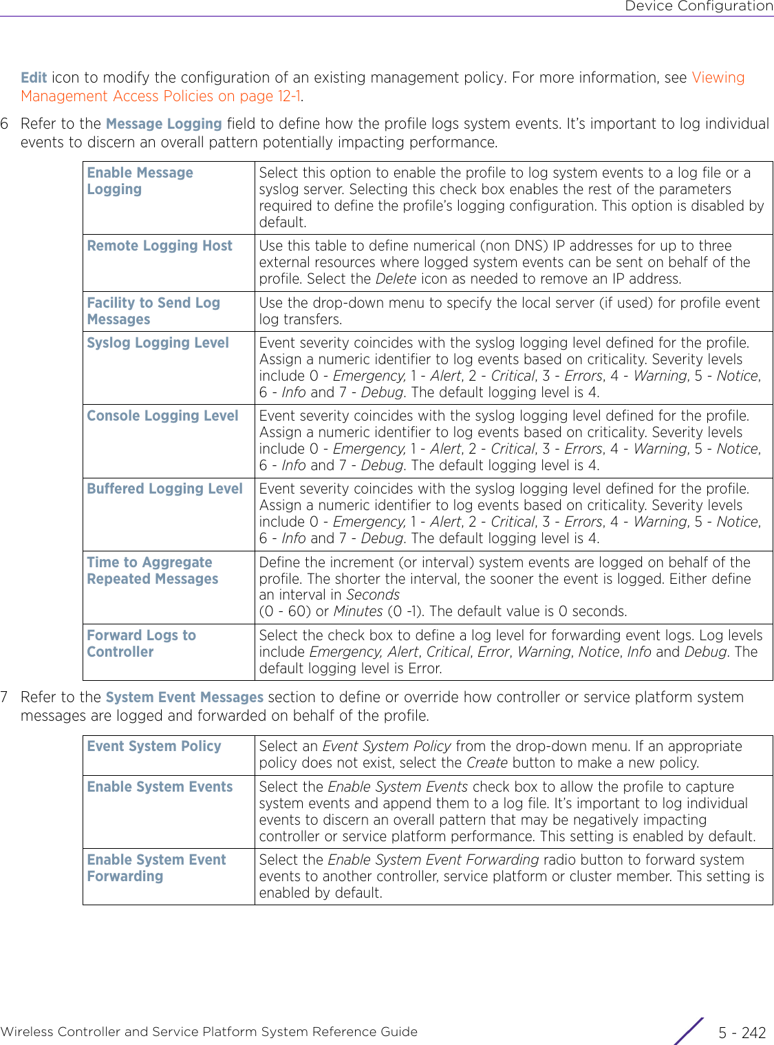 Device ConfigurationWireless Controller and Service Platform System Reference Guide  5 - 242Edit icon to modify the configuration of an existing management policy. For more information, see Viewing Management Access Policies on page 12-1.6 Refer to the Message Logging field to define how the profile logs system events. It’s important to log individual events to discern an overall pattern potentially impacting performance.7 Refer to the System Event Messages section to define or override how controller or service platform system messages are logged and forwarded on behalf of the profile.Enable Message LoggingSelect this option to enable the profile to log system events to a log file or a syslog server. Selecting this check box enables the rest of the parameters required to define the profile’s logging configuration. This option is disabled by default.Remote Logging Host Use this table to define numerical (non DNS) IP addresses for up to three external resources where logged system events can be sent on behalf of the profile. Select the Delete icon as needed to remove an IP address.Facility to Send Log MessagesUse the drop-down menu to specify the local server (if used) for profile event log transfers.Syslog Logging Level Event severity coincides with the syslog logging level defined for the profile. Assign a numeric identifier to log events based on criticality. Severity levels include 0 - Emergency, 1 - Alert, 2 - Critical, 3 - Errors, 4 - Warning, 5 - Notice, 6 - Info and 7 - Debug. The default logging level is 4.Console Logging Level Event severity coincides with the syslog logging level defined for the profile. Assign a numeric identifier to log events based on criticality. Severity levels include 0 - Emergency, 1 - Alert, 2 - Critical, 3 - Errors, 4 - Warning, 5 - Notice, 6 - Info and 7 - Debug. The default logging level is 4. Buffered Logging Level Event severity coincides with the syslog logging level defined for the profile. Assign a numeric identifier to log events based on criticality. Severity levels include 0 - Emergency, 1 - Alert, 2 - Critical, 3 - Errors, 4 - Warning, 5 - Notice, 6 - Info and 7 - Debug. The default logging level is 4. Time to Aggregate Repeated MessagesDefine the increment (or interval) system events are logged on behalf of the profile. The shorter the interval, the sooner the event is logged. Either define an interval in Seconds (0 - 60) or Minutes (0 -1). The default value is 0 seconds.Forward Logs to ControllerSelect the check box to define a log level for forwarding event logs. Log levels include Emergency, Alert, Critical, Error, Warning, Notice, Info and Debug. The default logging level is Error. Event System Policy Select an Event System Policy from the drop-down menu. If an appropriate policy does not exist, select the Create button to make a new policy.Enable System Events Select the Enable System Events check box to allow the profile to capture system events and append them to a log file. It’s important to log individual events to discern an overall pattern that may be negatively impacting controller or service platform performance. This setting is enabled by default.Enable System Event ForwardingSelect the Enable System Event Forwarding radio button to forward system events to another controller, service platform or cluster member. This setting is enabled by default.