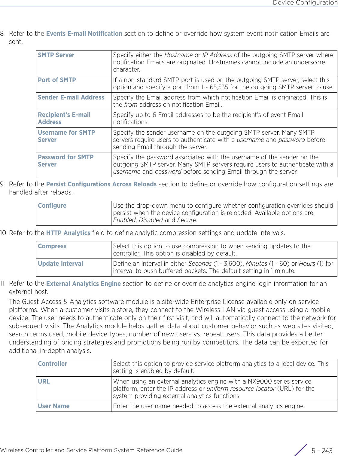 Device ConfigurationWireless Controller and Service Platform System Reference Guide 5 - 2438 Refer to the Events E-mail Notification section to define or override how system event notification Emails are sent.9 Refer to the Persist Configurations Across Reloads section to define or override how configuration settings are handled after reloads.10 Refer to the HTTP Analytics field to define analytic compression settings and update intervals.11 Refer to the External Analytics Engine section to define or override analytics engine login information for an external host.The Guest Access &amp; Analytics software module is a site-wide Enterprise License available only on service platforms. When a customer visits a store, they connect to the Wireless LAN via guest access using a mobile device. The user needs to authenticate only on their first visit, and will automatically connect to the network for subsequent visits. The Analytics module helps gather data about customer behavior such as web sites visited, search terms used, mobile device types, number of new users vs. repeat users. This data provides a better understanding of pricing strategies and promotions being run by competitors. The data can be exported for additional in-depth analysis.SMTP Server Specify either the Hostname or IP Address of the outgoing SMTP server where notification Emails are originated. Hostnames cannot include an underscore character.Port of SMTP If a non-standard SMTP port is used on the outgoing SMTP server, select this option and specify a port from 1 - 65,535 for the outgoing SMTP server to use.Sender E-mail Address Specify the Email address from which notification Email is originated. This is the from address on notification Email.Recipient’s E-mail AddressSpecify up to 6 Email addresses to be the recipient’s of event Email notifications.Username for SMTP ServerSpecify the sender username on the outgoing SMTP server. Many SMTP servers require users to authenticate with a username and password before sending Email through the server.Password for SMTP ServerSpecify the password associated with the username of the sender on the outgoing SMTP server. Many SMTP servers require users to authenticate with a username and password before sending Email through the server.Configure Use the drop-down menu to configure whether configuration overrides should persist when the device configuration is reloaded. Available options are Enabled, Disabled and Secure.Compress Select this option to use compression to when sending updates to the controller. This option is disabled by default.Update Interval Define an interval in either Seconds (1 - 3,600), Minutes (1 - 60) or Hours (1) for interval to push buffered packets. The default setting in 1 minute.Controller Select this option to provide service platform analytics to a local device. This setting is enabled by default.URL  When using an external analytics engine with a NX9000 series service platform, enter the IP address or uniform resource locator (URL) for the system providing external analytics functions.User Name Enter the user name needed to access the external analytics engine.