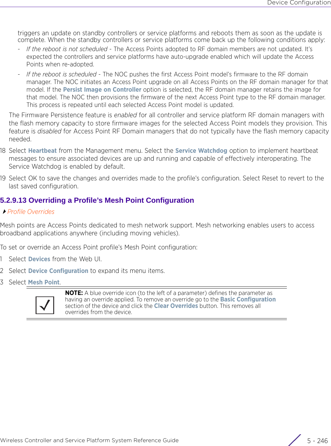 Device ConfigurationWireless Controller and Service Platform System Reference Guide  5 - 246triggers an update on standby controllers or service platforms and reboots them as soon as the update is complete. When the standby controllers or service platforms come back up the following conditions apply:-If the reboot is not scheduled - The Access Points adopted to RF domain members are not updated. It’s expected the controllers and service platforms have auto-upgrade enabled which will update the Access Points when re-adopted.-If the reboot is scheduled - The NOC pushes the first Access Point model’s firmware to the RF domain manager. The NOC initiates an Access Point upgrade on all Access Points on the RF domain manager for that model. If the Persist Image on Controller option is selected, the RF domain manager retains the image for that model. The NOC then provisions the firmware of the next Access Point type to the RF domain manager. This process is repeated until each selected Access Point model is updated.The Firmware Persistence feature is enabled for all controller and service platform RF domain managers with the flash memory capacity to store firmware images for the selected Access Point models they provision. This feature is disabled for Access Point RF Domain managers that do not typically have the flash memory capacity needed.18 Select Heartbeat from the Management menu. Select the Service Watchdog option to implement heartbeat messages to ensure associated devices are up and running and capable of effectively interoperating. The Service Watchdog is enabled by default.19 Select OK to save the changes and overrides made to the profile’s configuration. Select Reset to revert to the last saved configuration.5.2.9.13 Overriding a Profile’s Mesh Point ConfigurationProfile OverridesMesh points are Access Points dedicated to mesh network support. Mesh networking enables users to access broadband applications anywhere (including moving vehicles). To set or override an Access Point profile’s Mesh Point configuration:1Select Devices from the Web UI.2Select Device Configuration to expand its menu items.3Select Mesh Point.NOTE: A blue override icon (to the left of a parameter) defines the parameter as having an override applied. To remove an override go to the Basic Configuration section of the device and click the Clear Overrides button. This removes all overrides from the device.