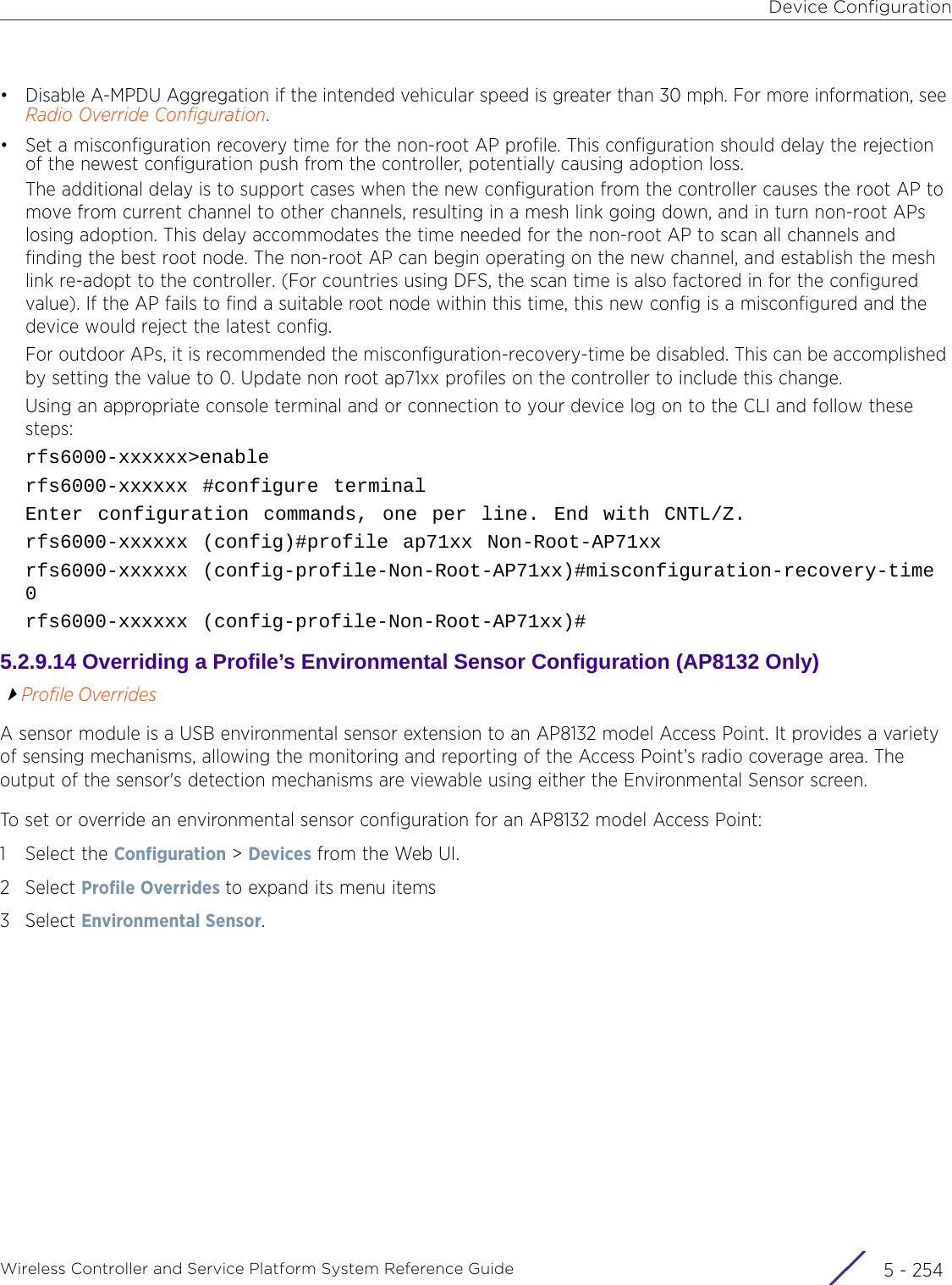 Device ConfigurationWireless Controller and Service Platform System Reference Guide  5 - 254• Disable A-MPDU Aggregation if the intended vehicular speed is greater than 30 mph. For more information, see Radio Override Configuration.• Set a misconfiguration recovery time for the non-root AP profile. This configuration should delay the rejection of the newest configuration push from the controller, potentially causing adoption loss.The additional delay is to support cases when the new configuration from the controller causes the root AP to move from current channel to other channels, resulting in a mesh link going down, and in turn non-root APs losing adoption. This delay accommodates the time needed for the non-root AP to scan all channels and finding the best root node. The non-root AP can begin operating on the new channel, and establish the mesh link re-adopt to the controller. (For countries using DFS, the scan time is also factored in for the configured value). If the AP fails to find a suitable root node within this time, this new config is a misconfigured and the device would reject the latest config.For outdoor APs, it is recommended the misconfiguration-recovery-time be disabled. This can be accomplished by setting the value to 0. Update non root ap71xx profiles on the controller to include this change.Using an appropriate console terminal and or connection to your device log on to the CLI and follow these steps:rfs6000-xxxxxx&gt;enablerfs6000-xxxxxx #configure terminalEnter configuration commands, one per line. End with CNTL/Z.rfs6000-xxxxxx (config)#profile ap71xx Non-Root-AP71xxrfs6000-xxxxxx (config-profile-Non-Root-AP71xx)#misconfiguration-recovery-time 0rfs6000-xxxxxx (config-profile-Non-Root-AP71xx)#5.2.9.14 Overriding a Profile’s Environmental Sensor Configuration (AP8132 Only)Profile OverridesA sensor module is a USB environmental sensor extension to an AP8132 model Access Point. It provides a variety of sensing mechanisms, allowing the monitoring and reporting of the Access Point’s radio coverage area. The output of the sensor&apos;s detection mechanisms are viewable using either the Environmental Sensor screen.To set or override an environmental sensor configuration for an AP8132 model Access Point:1 Select the Configuration &gt; Devices from the Web UI.2Select Profile Overrides to expand its menu items3Select Environmental Sensor.
