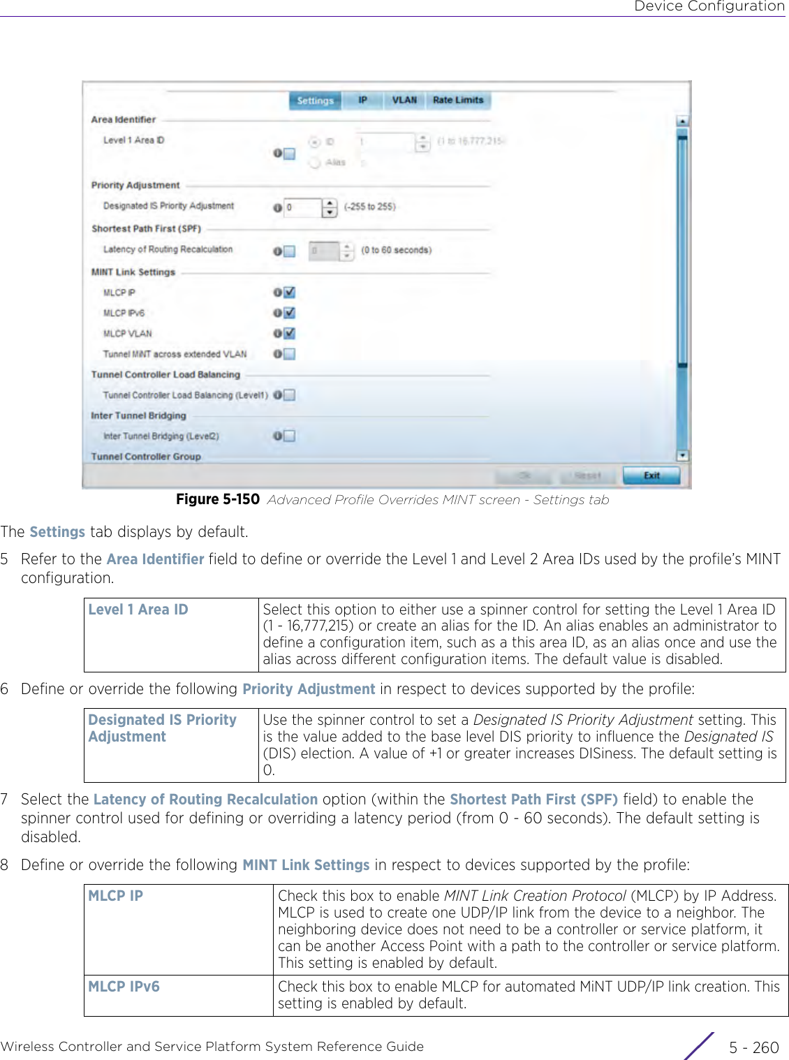 Device ConfigurationWireless Controller and Service Platform System Reference Guide  5 - 260Figure 5-150 Advanced Profile Overrides MINT screen - Settings tabThe Settings tab displays by default.5 Refer to the Area Identifier field to define or override the Level 1 and Level 2 Area IDs used by the profile’s MINT configuration.6 Define or override the following Priority Adjustment in respect to devices supported by the profile:7 Select the Latency of Routing Recalculation option (within the Shortest Path First (SPF) field) to enable the spinner control used for defining or overriding a latency period (from 0 - 60 seconds). The default setting is disabled.8 Define or override the following MINT Link Settings in respect to devices supported by the profile:Level 1 Area ID Select this option to either use a spinner control for setting the Level 1 Area ID (1 - 16,777,215) or create an alias for the ID. An alias enables an administrator to define a configuration item, such as a this area ID, as an alias once and use the alias across different configuration items. The default value is disabled.Designated IS Priority AdjustmentUse the spinner control to set a Designated IS Priority Adjustment setting. This is the value added to the base level DIS priority to influence the Designated IS (DIS) election. A value of +1 or greater increases DISiness. The default setting is 0.MLCP IP Check this box to enable MINT Link Creation Protocol (MLCP) by IP Address. MLCP is used to create one UDP/IP link from the device to a neighbor. The neighboring device does not need to be a controller or service platform, it can be another Access Point with a path to the controller or service platform. This setting is enabled by default.MLCP IPv6 Check this box to enable MLCP for automated MiNT UDP/IP link creation. This setting is enabled by default. 