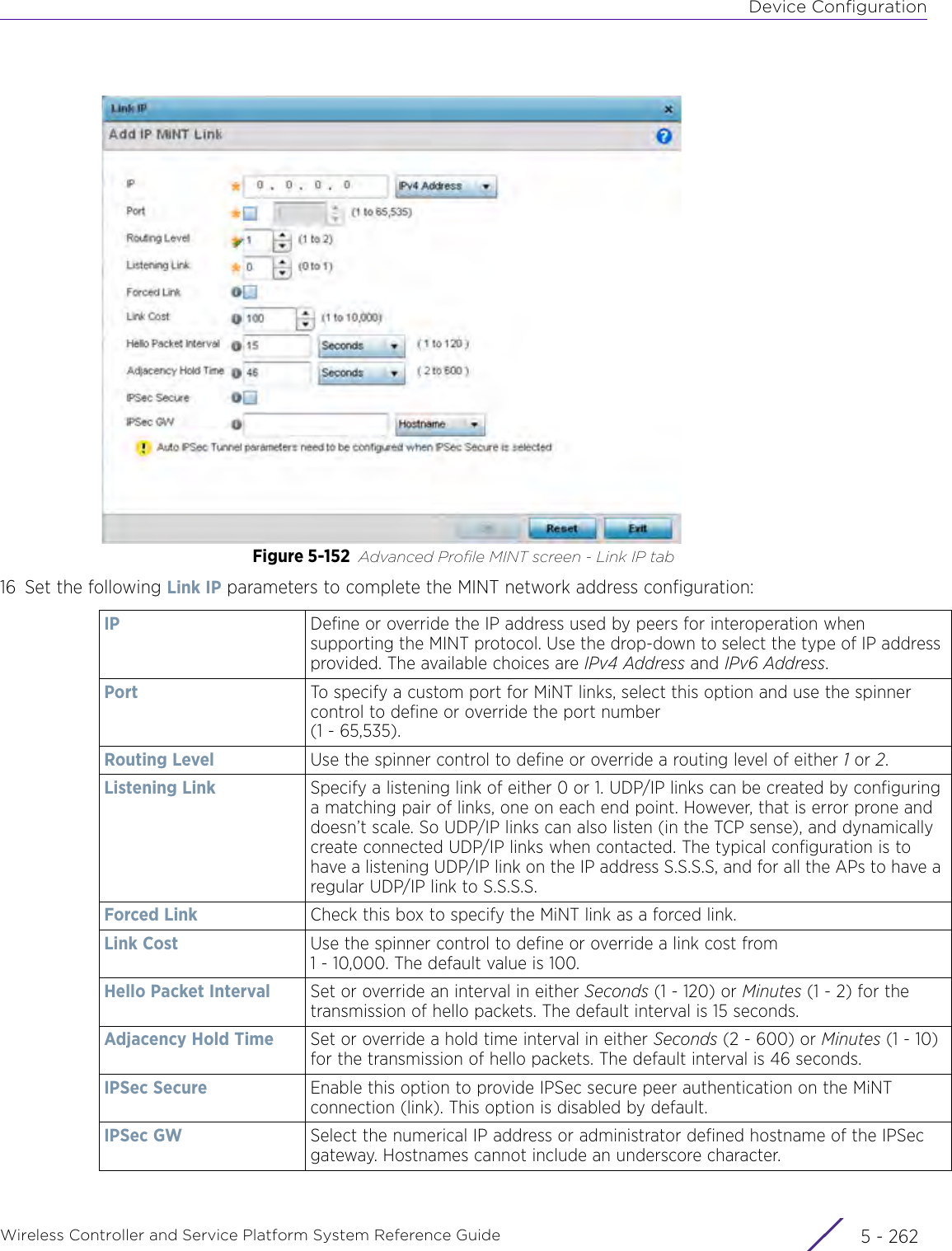 Device ConfigurationWireless Controller and Service Platform System Reference Guide  5 - 262Figure 5-152 Advanced Profile MINT screen - Link IP tab16 Set the following Link IP parameters to complete the MINT network address configuration:IP Define or override the IP address used by peers for interoperation when supporting the MINT protocol. Use the drop-down to select the type of IP address provided. The available choices are IPv4 Address and IPv6 Address.Port To specify a custom port for MiNT links, select this option and use the spinner control to define or override the port number (1 - 65,535).Routing Level Use the spinner control to define or override a routing level of either 1 or 2.Listening Link Specify a listening link of either 0 or 1. UDP/IP links can be created by configuring a matching pair of links, one on each end point. However, that is error prone and doesn’t scale. So UDP/IP links can also listen (in the TCP sense), and dynamically create connected UDP/IP links when contacted. The typical configuration is to have a listening UDP/IP link on the IP address S.S.S.S, and for all the APs to have a regular UDP/IP link to S.S.S.S.Forced Link Check this box to specify the MiNT link as a forced link. Link Cost Use the spinner control to define or override a link cost from 1 - 10,000. The default value is 100.Hello Packet Interval Set or override an interval in either Seconds (1 - 120) or Minutes (1 - 2) for the transmission of hello packets. The default interval is 15 seconds.Adjacency Hold Time Set or override a hold time interval in either Seconds (2 - 600) or Minutes (1 - 10) for the transmission of hello packets. The default interval is 46 seconds. IPSec Secure Enable this option to provide IPSec secure peer authentication on the MiNT connection (link). This option is disabled by default.IPSec GW Select the numerical IP address or administrator defined hostname of the IPSec gateway. Hostnames cannot include an underscore character.