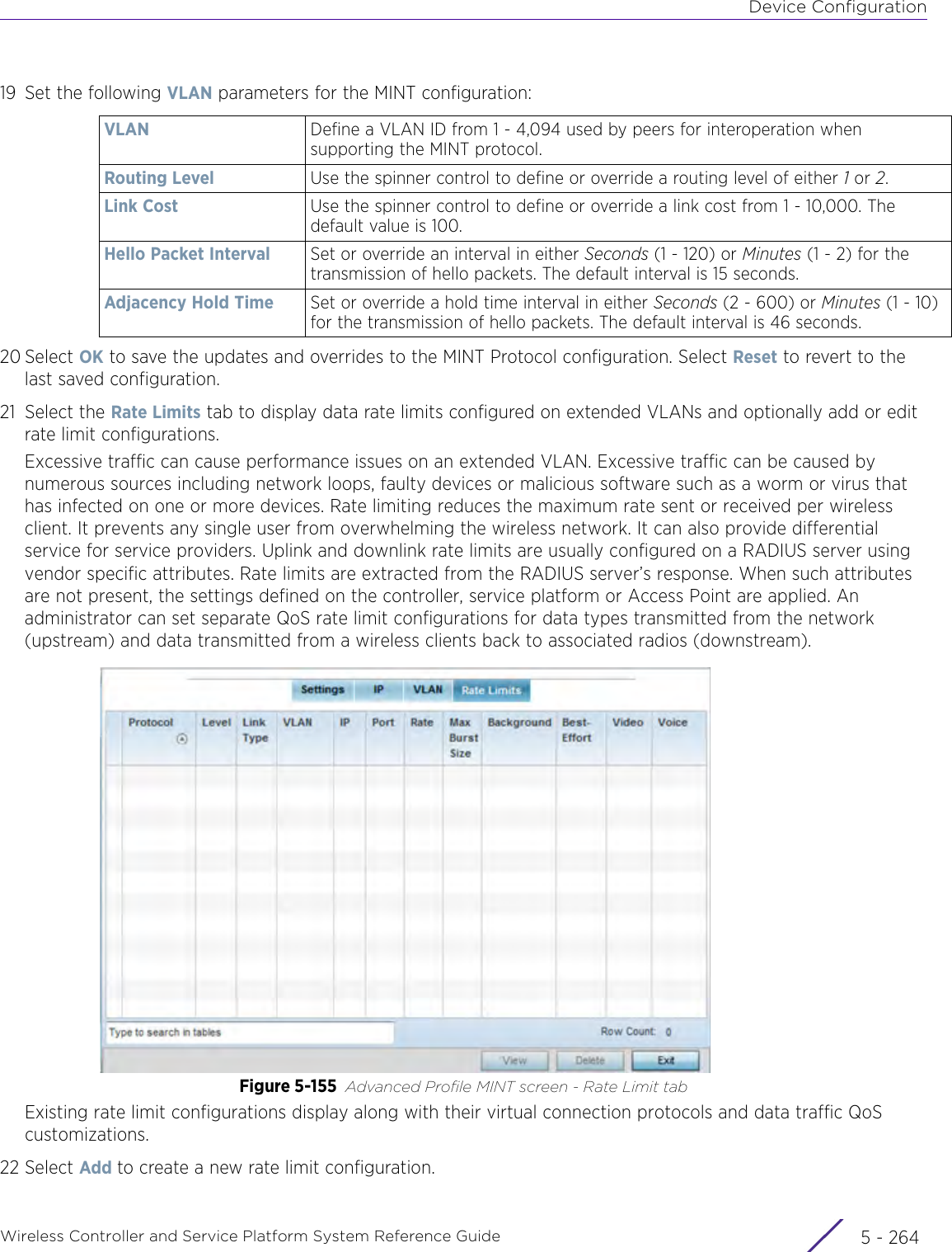 Device ConfigurationWireless Controller and Service Platform System Reference Guide  5 - 26419 Set the following VLAN parameters for the MINT configuration:20 Select OK to save the updates and overrides to the MINT Protocol configuration. Select Reset to revert to the last saved configuration.21 Select the Rate Limits tab to display data rate limits configured on extended VLANs and optionally add or edit rate limit configurations.Excessive traffic can cause performance issues on an extended VLAN. Excessive traffic can be caused by numerous sources including network loops, faulty devices or malicious software such as a worm or virus that has infected on one or more devices. Rate limiting reduces the maximum rate sent or received per wireless client. It prevents any single user from overwhelming the wireless network. It can also provide differential service for service providers. Uplink and downlink rate limits are usually configured on a RADIUS server using vendor specific attributes. Rate limits are extracted from the RADIUS server’s response. When such attributes are not present, the settings defined on the controller, service platform or Access Point are applied. An administrator can set separate QoS rate limit configurations for data types transmitted from the network (upstream) and data transmitted from a wireless clients back to associated radios (downstream).Figure 5-155 Advanced Profile MINT screen - Rate Limit tabExisting rate limit configurations display along with their virtual connection protocols and data traffic QoS customizations.22 Select Add to create a new rate limit configuration.VLAN Define a VLAN ID from 1 - 4,094 used by peers for interoperation when supporting the MINT protocol.Routing Level Use the spinner control to define or override a routing level of either 1 or 2.Link Cost Use the spinner control to define or override a link cost from 1 - 10,000. The default value is 100.Hello Packet Interval Set or override an interval in either Seconds (1 - 120) or Minutes (1 - 2) for the transmission of hello packets. The default interval is 15 seconds.Adjacency Hold Time Set or override a hold time interval in either Seconds (2 - 600) or Minutes (1 - 10) for the transmission of hello packets. The default interval is 46 seconds. 