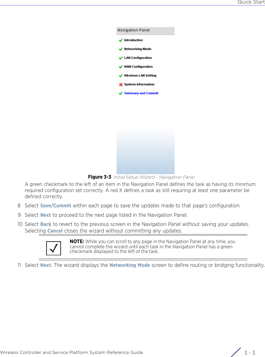 Quick StartWireless Controller and Service Platform System Reference Guide 3 - 3Figure 3-3 Initial Setup Wizard - Navigation PanelA green checkmark to the left of an item in the Navigation Panel defines the task as having its minimum required configuration set correctly. A red X defines a task as still requiring at least one parameter be defined correctly.8Select Save/Commit within each page to save the updates made to that page&apos;s configuration. 9Select Next to proceed to the next page listed in the Navigation Panel. 10 Select Back to revert to the previous screen in the Navigation Panel without saving your updates. Selecting Cancel closes the wizard without committing any updates.11 Select Next. The wizard displays the Networking Mode screen to define routing or bridging functionality.NOTE: While you can scroll to any page in the Navigation Panel at any time, you cannot complete the wizard until each task in the Navigation Panel has a green checkmark displayed to the left of the task.