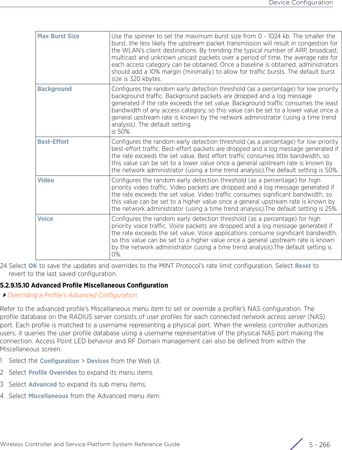 Device ConfigurationWireless Controller and Service Platform System Reference Guide  5 - 26624 Select OK to save the updates and overrides to the MINT Protocol’s rate limit configuration. Select Reset to revert to the last saved configuration.5.2.9.15.10 Advanced Profile Miscellaneous ConfigurationOverriding a Profile’s Advanced ConfigurationRefer to the advanced profile’s Miscellaneous menu item to set or override a profile’s NAS configuration. The profile database on the RADIUS server consists of user profiles for each connected network access server (NAS) port. Each profile is matched to a username representing a physical port. When the wireless controller authorizes users, it queries the user profile database using a username representative of the physical NAS port making the connection. Access Point LED behavior and RF Domain management can also be defined from within the Miscellaneous screen.1 Select the Configuration &gt; Devices from the Web UI.2Select Profile Overrides to expand its menu items3Select Advanced to expand its sub menu items.4Select Miscellaneous from the Advanced menu item.Max Burst Size Use the spinner to set the maximum burst size from 0 - 1024 kb. The smaller the burst, the less likely the upstream packet transmission will result in congestion for the WLAN’s client destinations. By trending the typical number of ARP, broadcast, multicast and unknown unicast packets over a period of time, the average rate for each access category can be obtained. Once a baseline is obtained, administrators should add a 10% margin (minimally) to allow for traffic bursts. The default burst size is 320 kbytes.Background Configures the random early detection threshold (as a percentage) for low priority background traffic. Background packets are dropped and a log message generated if the rate exceeds the set value. Background traffic consumes the least bandwidth of any access category, so this value can be set to a lower value once a general upstream rate is known by the network administrator (using a time trend analysis). The default setting is 50%.Best-Effort Configures the random early detection threshold (as a percentage) for low priority best-effort traffic. Best-effort packets are dropped and a log message generated if the rate exceeds the set value. Best effort traffic consumes little bandwidth, so this value can be set to a lower value once a general upstream rate is known by the network administrator (using a time trend analysis).The default setting is 50%.Video Configures the random early detection threshold (as a percentage) for high priority video traffic. Video packets are dropped and a log message generated if the rate exceeds the set value. Video traffic consumes significant bandwidth, so this value can be set to a higher value once a general upstream rate is known by the network administrator (using a time trend analysis).The default setting is 25%.Voice Configures the random early detection threshold (as a percentage) for high priority voice traffic. Voice packets are dropped and a log message generated if the rate exceeds the set value. Voice applications consume significant bandwidth, so this value can be set to a higher value once a general upstream rate is known by the network administrator (using a time trend analysis).The default setting is 0%.