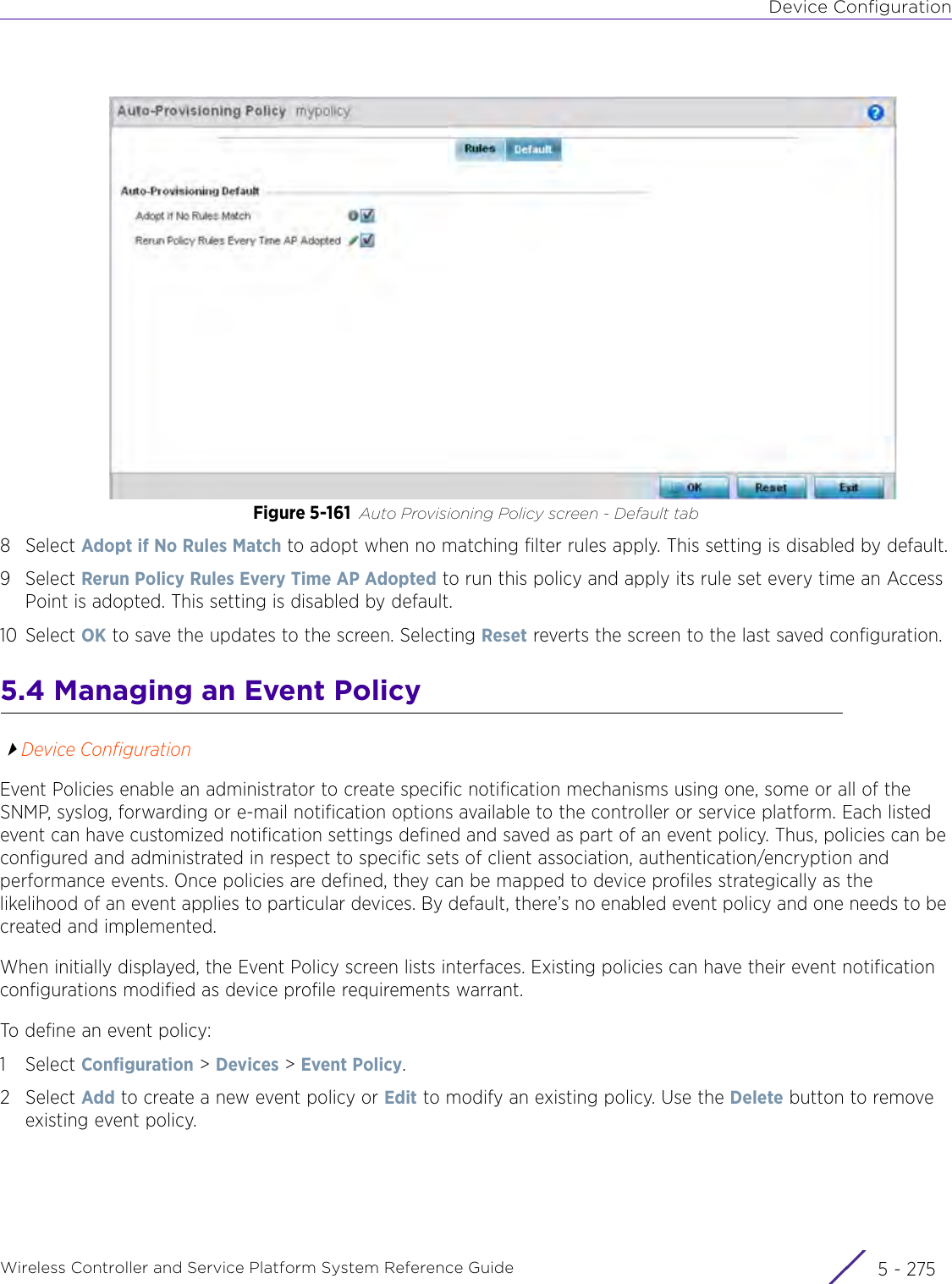 Device ConfigurationWireless Controller and Service Platform System Reference Guide 5 - 275Figure 5-161 Auto Provisioning Policy screen - Default tab8Select Adopt if No Rules Match to adopt when no matching filter rules apply. This setting is disabled by default.9Select Rerun Policy Rules Every Time AP Adopted to run this policy and apply its rule set every time an Access Point is adopted. This setting is disabled by default.10 Select OK to save the updates to the screen. Selecting Reset reverts the screen to the last saved configuration.5.4 Managing an Event PolicyDevice ConfigurationEvent Policies enable an administrator to create specific notification mechanisms using one, some or all of the SNMP, syslog, forwarding or e-mail notification options available to the controller or service platform. Each listed event can have customized notification settings defined and saved as part of an event policy. Thus, policies can be configured and administrated in respect to specific sets of client association, authentication/encryption and performance events. Once policies are defined, they can be mapped to device profiles strategically as the likelihood of an event applies to particular devices. By default, there’s no enabled event policy and one needs to be created and implemented.When initially displayed, the Event Policy screen lists interfaces. Existing policies can have their event notification configurations modified as device profile requirements warrant.To define an event policy:1Select Configuration &gt; Devices &gt; Event Policy.2Select Add to create a new event policy or Edit to modify an existing policy. Use the Delete button to remove existing event policy.