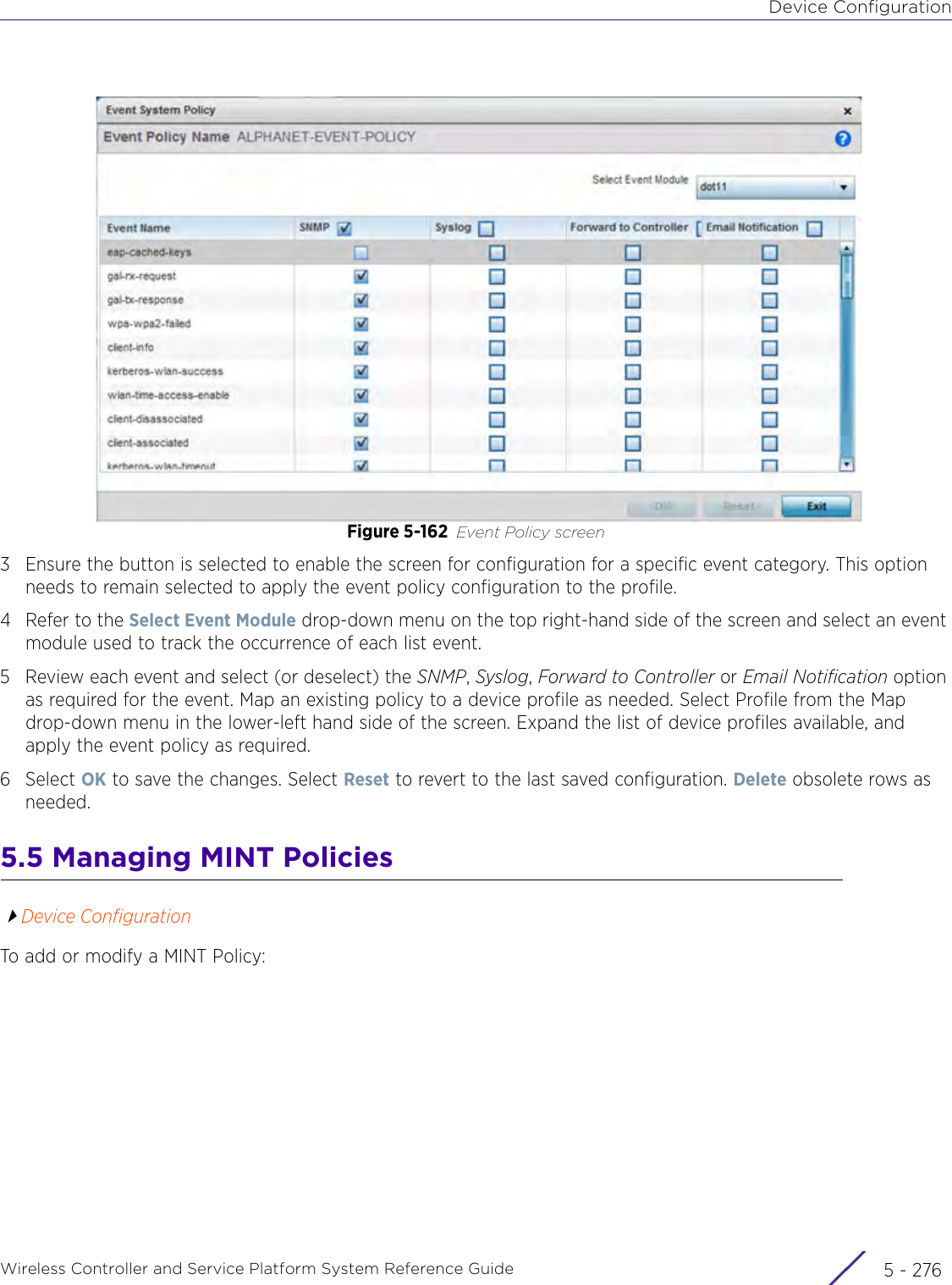 Device ConfigurationWireless Controller and Service Platform System Reference Guide  5 - 276Figure 5-162 Event Policy screen3 Ensure the button is selected to enable the screen for configuration for a specific event category. This option needs to remain selected to apply the event policy configuration to the profile.4 Refer to the Select Event Module drop-down menu on the top right-hand side of the screen and select an event module used to track the occurrence of each list event.5Review each event and select (or deselect) the SNMP, Syslog, Forward to Controller or Email Notification option as required for the event. Map an existing policy to a device profile as needed. Select Profile from the Map drop-down menu in the lower-left hand side of the screen. Expand the list of device profiles available, and apply the event policy as required.6Select OK to save the changes. Select Reset to revert to the last saved configuration. Delete obsolete rows as needed.5.5 Managing MINT PoliciesDevice ConfigurationTo add or modify a MINT Policy: